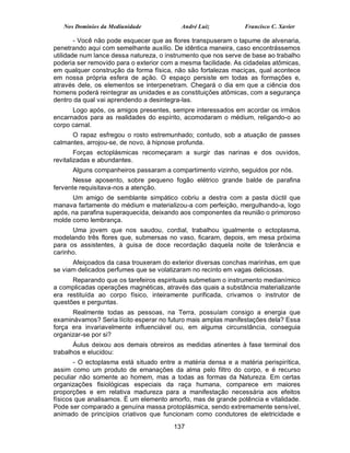 Nos Domínios da Mediunidade             André Luiz           Francisco C. Xavier

        - Você não pode esquecer que as flores transpuseram o tapume de alvenaria,
penetrando aqui com semelhante auxílio. De idêntica maneira, caso encontrássemos
utilidade num lance dessa natureza, o instrumento que nos serve de base ao trabalho
poderia ser removido para o exterior com a mesma facilidade. As cidadelas atômicas,
em qualquer construção da forma física, não são fortalezas maciças, qual acontece
em nossa própria esfera de ação. O espaço persiste em todas as formações e,
através dele, os elementos se interpenetram. Chegará o dia em que a ciência dos
homens poderá reintegrar as unidades e as constituições atômicas, com a segurança
dentro da qual vai aprendendo a desintegra-las.
      Logo após, os amigos presentes, sempre interessados em acordar os irmãos
encarnados para as realidades do espírito, acomodaram o médium, religando-o ao
corpo carnal.
      O rapaz esfregou o rosto estremunhado; contudo, sob a atuação de passes
calmantes, arrojou-se, de novo, à hipnose profunda.
        Forças ectoplásmicas recomeçaram a surgir das narinas e dos ouvidos,
revitalizadas e abundantes.
      Alguns companheiros passaram a compartimento vizinho, seguidos por nós.
       Nesse aposento, sobre pequeno fogão elétrico grande balde de parafina
fervente requisitava-nos a atenção.
      Um amigo de semblante simpático cobriu a destra com a pasta dúctil que
manava fartamente do médium e materializou-a com perfeição, mergulhando-a, logo
após, na parafina superaquecida, deixando aos componentes da reunião o primoroso
molde como lembrança.
      Uma jovem que nos saudou, cordial, trabalhou igualmente o ectoplasma,
modelando três flores que, submersas no vaso, ficaram, depois, em mesa próxima
para os assistentes, à guisa de doce recordação daquela noite de tolerância e
carinho.
      Afeiçoados da casa trouxeram do exterior diversas conchas marinhas, em que
se viam delicados perfumes que se volatizaram no recinto em vagas deliciosas.
      Reparando que os tarefeiros espirituais submetiam o instrumento medianímico
a complicadas operações magnéticas, através das quais a substância materializante
era restituída ao corpo físico, inteiramente purificada, crivamos o instrutor de
questões e perguntas.
      Realmente todas as pessoas, na Terra, possuíam consigo a energia que
examinávamos? Seria lícito esperar no futuro mais amplas manifestações dela? Essa
força era invariavelmente influenciável ou, em alguma circunstância, conseguia
organizar-se por si?
       Áulus deixou aos demais obreiros as medidas atinentes à fase terminal dos
trabalhos e elucidou:
       - O ectoplasma está situado entre a matéria densa e a matéria perispirítica,
assim como um produto de emanações da alma pelo filtro do corpo, e é recurso
peculiar não somente ao homem, mas a todas as formas da Natureza. Em certas
organizações fisiológicas especiais da raça humana, comparece em maiores
proporções e em relativa madureza para a manifestação necessária aos efeitos
físicos que analisamos. É um elemento amorfo, mas de grande potência e vitalidade.
Pode ser comparado a genuína massa protoplásmica, sendo extremamente sensível,
animado de princípios criativos que funcionam como condutores de eletricidade e
                                        137
 