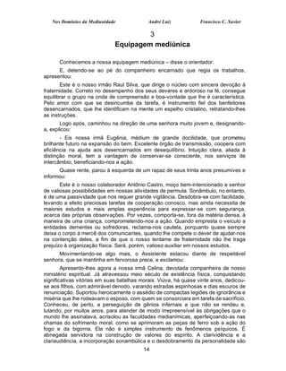 Nos Domínios da Mediunidade              André Luiz           Francisco C. Xavier

                                       3
                              Equipagem mediúnica

      Conhecemos a nossa equipagem mediúnica – disse o orientador.
      E, detendo-se ao pé do companheiro encarnado que regia os trabalhos,
apresentou:
       Este é o nosso irmão Raul Silva, que dirige o núcleo com sincera devoção à
fraternidade. Correto no desempenho dos seus deveres e ardoroso na fé, consegue
equilibrar o grupo na onda de compreensão e boa-vontade que lhe é característica.
Pelo amor com que se desincumbe da tarefa, é instrumento fiel dos benfeitores
desencarnados, que lhe identificam na mente um espelho cristalino, retratando-lhes
as instruções.
       Logo após, caminhou na direção de uma senhora muito jovem e, designando-
a, explicou:
       - Eis nossa irmã Eugênia, médium de grande docilidade, que prometeu
brilhante futuro na expansão do bem. Excelente órgão de transmissão, coopera com
eficiência na ajuda aos desencarnados em desequilíbrio. Intuição clara, aliada à
distinção moral, tem a vantagem de conservar-se consciente, nos serviços de
intercâmbio, beneficiando-nos a ação.
      Quase rente, parou à esquerda de um rapaz de seus trinta anos presumíves e
informou:
       Este é o nosso colaborador Antônio Castro, moço bem-intencionado e senhor
de valiosas possibilidades em nossas atividades de permuta. Sonâmbulo, no entanto,
é de uma passividade que nos requer grande vigilância. Desdobra-se com facilidade,
levando a efeito preciosas tarefas de cooperação conosco, mas ainda necessita de
maiores estudos e mais amplas experiência para expressar-se com segurança,
acerca das próprias observações. Por vezes, comporta-se, fora da matéria densa, à
maneira de uma criança, comprometendo-nos a ação. Quando empresta o veículo a
entidades dementes ou sofredoras, reclama-nos cautela, porquanto quase sempre
deixa o corpo à mercê dos comunicantes, quando lhe compete o dever de ajudar-nos
na contenção deles, a fim de que o nosso tentame de fraternidade não lhe traga
prejuízo à organização física. Será, porém, valioso auxiliar em nossos estudos.
      Movimentando-se algo mais, o Assistente estacou diante de respeitável
senhora, que se mantinha em fervorosa prece, e exclamou:
        Apresento-lhes agora a nossa irmã Celina, devotada companheira de nosso
ministério espiritual. Já atravessou meio século de existência física, conquistando
significativas vitórias em suas batalhas morais. Viúva, há quase vinte anos, dedicou-
se aos filhos, com admirável denodo, varando estradas espinhosas e dias escuros de
renunciação. Suportou heroicamente o assédio de compactas legiões de ignorância e
miséria que lhe rodeavam o esposo, com quem se consorciara em tarefa de sacrifício.
Conheceu, de perto, a perseguição de gênios infernais a que não se rendeu e,
lutando, por muitos anos, para atender de modo irrepreensível às obrigações que o
mundo lhe assinalava, acrisolou as faculdades medianímicas, aperfeiçoando-as nas
chamas do sofrimento moral, como se aprimoram as peças de ferro sob a ação do
fogo e da bigorna. Ela não é simples instrumento de fenômenos psíquicos. É
abnegada servidora na construção de valores do espírito. A clarividência e a
clariaudiência, a incorporação sonambúlica e o desdobramento da personalidade são
                                          14
 