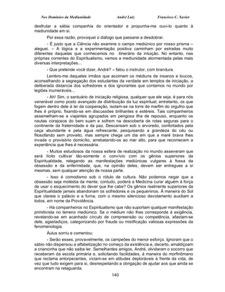 Nos Domínios da Mediunidade               André Luiz             Francisco C. Xavier

desfrutar a sábia companhia do orientador e propunha-me ouvi-lo quanto à
mediunidade em si.
      Por essa razão, provoquei o diálogo que passarei a desdobrar.
       - É justo que a Ciência não examine o campo mediúnico por nosso prisma –
aleguei. – A lógica e a experimentação positiva caminham por estradas muito
diferentes daquelas que conhecemos no itinerário da intuição. No entanto, nas
próprias correntes do Espiritualismo, vemos a mediunidade atormentada pelas mais
diversas interpretações...
      - Que pretende você dizer, André? – falou o instrutor, com brandura.
       Lembro-me daqueles irmãos que acoimam os médiuns de insanos e loucos,
aconselhando a segregação dos estudantes da verdade em templos de iniciação, a
deliberada distancia dos sofredores e dos ignorantes que contamos no mundo por
legiões inumeráveis...
        - Ah! Sim, o santuário de iniciação religiosa, qualquer que ele seja, é para nós
venerável como posto avançado de distribuição da luz espiritual; entretanto, os que
fogem dentro dele à lei da cooperação, isolam-se na torre de marfim do orgulho que
lhes é próprio, fixando-se em discussões brilhantes e estéreis. Tais companheiros
assemelham-se a viajantes agrupados em perigosa ilha de repouso, enquanto os
nautas corajosos do bem suam e sofrem na descoberta de rotas seguras para o
continente da fraternidade e da paz. Descansam sob o arvoredo, confortados pela
caça abundante e pela água refrescante, pesquisando a grandeza do céu ou
filosofando sem proveito, mas sempre chega um dia em que a maré brava lhes
invade o provisório domicílio, arrebatando-os ao mar alto, para que recomecem a
experiência que lhes é necessária.
       - Muitos estudiosos da nossa esfera de realização no mundo asseveram que
será lícito cultivar tão-somente o convívio com os gênios superiores da
Espiritualidade, relegando as manifestações mediúnicas vulgares à fossa da
obsessão e da enfermidade, que, na opinião deles, devem ser entregues a si
mesmas, sem qualquer atenção de nossa parte.
       - Isso é comodismo sob o rótulo de cultura. Não podemos negar que a
obsessão seja moléstia da mente, contudo, poderá a Medicina curar alguém à força
de usar o esquecimento do dever que lhe cabe? Os gênios realmente superiores da
Espiritualidade jamais abandonam os sofredores e os pequeninos. À maneira do Sol
que clareia o palácio e a furna, com o mesmo silencioso devotamento auxiliam a
todos, em nome da Providência.
        - Há companheiros no Espiritualismo que não suportam qualquer manifestação
primitivista no terreno mediúnico. Se o médium não lhes corresponde à exigência,
revelando-se em acanhado círculo de compreensão ou competência, afastam-se
dele, agastadiços, categorizando por fraude ou mistificação valiosas expressões da
fenomenologia.
      Áulus sorriu e comentou:
       - Serão esses, provavelmente, os campeões do menor esforço. Ignoram que o
sábio não dispensou a alfabetização no começo da existência e, decerto, amaldiçoam
a criancinha que não saiba ler. Semelhantes amigos, André, olvidaram o socorro que
receberam da escola primária e, solicitando facilidades, à maneira do morfinômano
que reclama entorpecentes, viciam-se em atitudes deploráveis à frente da vida, de
vez que tudo exigem para si, desrespeitando a obrigação de ajudar aos que ainda se
encontram na retaguarda.
                                          140
 