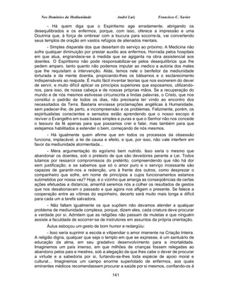 Nos Domínios da Mediunidade               André Luiz            Francisco C. Xavier

       - Há quem diga que o Espiritismo age erradamente, abrigando os
desequilibrados e os enfermos, porque, com isso, oferece a impressão e uma
Doutrina que, à força de ombrear com a loucura para socorre-la, vai convertendo
seus templos de oração em vastos refúgios de alienados mentais.
        - Simples disparate dos que desertam do serviço ao próximo. A Medicina não
sofre qualquer diminuição por prestar auxilio aos enfermos. Honrada pelos hospitais
em que atua, engrandece-se à medida que se agiganta na obra assistencial aos
doentes. O Espiritismo não pode responsabilizar-se pelos desequilíbrios que lhe
pedem amparo, tanto quanto não podemos imputar ao medico a autoria dos males
que lhe requisitam a intervenção. Aliás, temos nele o benfeitor da mediunidade
torturada e da mente doentia, propiciando-lhes os bálsamos e o esclarecimento
indispensáveis ao reajuste. É muito fácil inventar teorias que nos exonerem do dever
de servir, e muito difícil aplicar os princípios superiores que esposamos, utilizando-
nos, para isso, de nossa cabeça e de nossas próprias mãos. Se a recuperação do
mundo e de nós mesmos estivesse circunscrita a lindas palavras, o Cristo, que nos
constitui o padrão de todos os dias, não precisaria ter vindo ao encontro dos
necessitados da Terra. Bastaria enviasse proclamações angélicas à Humanidade,
sem padecer-lhe, de perto, a incompreensão e os problemas. Felizmente, porém, os
espiritualistas conscientes e sensatos estão aprendendo que o nosso escopo é
reviver o Evangelho em suas bases simples e puras e que o Senhor não nos concede
o tesouro da fé apenas para que possamos crer e falar, mas também para que
estejamos habilitados a estender o bem, começando de nós mesmos.
       - Há igualmente quem afirme que em todos os processos da obsessão
funciona, implacável, a lei de causa e efeito, e que, por isso, não vale interferir em
favor da mediunidade atormentada...
      - Mera argumentação do egoísmo bem nutrido. Isso seria o mesmo que
abandonar os doentes, sob o pretexto de que são devedores perante a Lei. Todos
lutamos por ressarcir compromissos do pretérito, compreendendo que não há dor
sem justificação; e se sabemos que só o amor puro e o serviço incessante são
capazes de garantir-nos a redenção, uns à frente dos outros, como desprezar o
companheiro que sofre, em nome de princípios a cujos funcionamentos estamos
submetidos por nossa vez? Hoje, é o vizinho que amarga as conseqüências de certas
ações efetuadas a distancia, amanhã seremos nós a colher os resultados de gestos
que nos desabonavam o passado e que agora nos afligem o presente. Se falece a
cooperação entre as vítimas do espinheiro, decerto será muito mais longa e difícil
para cada um a tarefa salvadora.
       - Não faltam igualmente os que supõem não devamos atender a qualquer
problema de mediunidade complexa, porque, dizem eles, cada criatura deve procurar
a verdade por si. Admitem que as religiões não passam de muletas e que ninguém
assiste a faculdade de socorrer-se de instrutores em assuntos da própria orientação.
      Áulus esboçou um gesto de bom humor e redargüiu:
       - Isso seria suprimir a escola e vilipendiar o amor imanente na Criação Inteira.
A religião digna, qualquer que seja o templo em que se expresse, é um santuário de
educação da alma, em seu gradativo desenvolvimento para a imortalidade.
Imaginemos um país imenso, em que milhões de crianças fossem relegadas ao
abandono pelos pais e mestres, sob a alegação de que lhes cabe o dever de procurar
a virtude e a sabedoria por si, furtando-se-lhes toda espécie de apoio moral e
cultural... Imaginemos um campo enorme superlotado de enfermos, aos quais
eminentes médicos recomendassem procurar a saúde por si mesmos, confiando-os à

                                          141
 