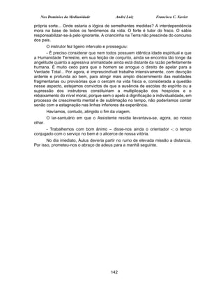 Nos Domínios da Mediunidade                  André Luiz       Francisco C. Xavier

própria sorte... Onde estaria a lógica de semelhantes medidas? A interdependência
mora na base de todos os fenômenos da vida. O forte é tutor do fraco. O sábio
responsabilizar-se-á pelo ignorante. A criancinha na Terra não prescinde do concurso
dos pais.
         O instrutor fez ligeiro intervalo e prosseguiu:
       - É preciso considerar que nem todos possuem idêntica idade espiritual e que
a Humanidade Terrestre, em sua feição de conjunto, ainda se encontra tão longe da
angelitude quanto a agressiva animalidade ainda está distante da razão perfeitamente
humana. É muito cedo para que o homem se arrogue o direito de apelar para a
Verdade Total... Por agora, é imprescindível trabalhe intensivamente, com devoção
ardente e profunda ao bem, para atingir mais amplo discernimento das realidades
fragmentarias ou provisórias que o cercam na vida física e, considerada a questão
nesse aspecto, estejamos convictos de que a ausência de escolas do espírito ou a
supressão dos instrutores constituiriam a multiplicação dos hospícios e o
rebaixamento do nível moral, porque sem o apelo à dignificação a individualidade, em
processo de crescimento mental e de sublimação no tempo, não poderíamos contar
senão com a estagnação nas linhas inferiores da experiência.
         Havíamos, contudo, atingido o fim da viagem.
         O lar-santuário em que o Assistente residia levantava-se, agora, ao nosso
olhar.
      - Trabalhemos com bom ânimo – disse-nos ainda o orientador -; o tempo
conjugado com o serviço no bem é o alicerce de nossa vitória.
       No dia imediato, Áulus deveria partir no rumo de elevada missão a distancia.
Por isso, prometeu-nos o abraço de adeus para a manhã seguinte.




                                              142
 