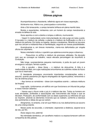 Nos Domínios da Mediunidade             André Luiz           Francisco C. Xavier

                                          30
                                    Últimas páginas

      Acompanhávamos o Assistente, refletindo agora em nossa separação...
      Achávamo-nos, Hilário e eu, preocupados e comovidos.
      Ante o Sol renascente, o campo terrestre brilhava em plena manhã clara.
     Mudos e expectantes, renteamos com um homem do campo manobrando a
enxada na defesa do solo.
      Áulus apontou-o com a destra e rompeu o silêncio, murmurando:
      - Vejam! A mediunidade como instrumentação da vida surge em toda a parte.
O lavrador é o médium da colheita, a planta é o médium da frutificação e a flor é o
médium do perfume. Em todos os lugares, damos e recebemos, filtrando os recursos
que nos cercam e moldando-lhes a manifestação, segundo as nossas possibilidades.
       Avançávamos e, em breves momentos, víamo-nos defrontados por singela
oficina de carpinteiro.
      Nosso orientador indicou o operário que aplainava enorme peça e observou:
        -    Possuímos no artífice o médium de preciosas utilidades. Da devoção
com que se consagra ao trabalho, nasce elevada percentagem de reconforto à
Civilização.
      Não longe, surpreendemos pequena marmoraria, à porta da qual um jovem
envergava o escopro, ferindo a pedra.
      - Eis o escultor – disse Áulus -, o médium da obra-prima. A Arte é a
mediunidade do Belo, em cujas realizações encontramos as sublimes visões do futuro
que nos é reservado.
       O Assistente prosseguiu enunciando importantes considerações sobre o
assunto, quando passamos por alguns empregados da higiene pública, removendo o
lixo de extensa praça.
       - Aqui temos os varredores – disse com respeitoso acento -, valiosos médiuns
da limpeza.
      Logo após, contornamos um edifício em que funcionava um tribunal de justiça
e nosso instrutor adiantou:
      - Vemos aqui o fórum onde o juiz é o médium das leis. Todos os homens em
suas atividades, profissões e associações são instrumentos das forças a que se
devotam. Produzem, de conformidade com os ideais superiores ou inferiores em que
se inspiram, atraindo os elementos invisíveis que os rodeiam, conforme a natureza
dos sentimentos e idéias de que se nutrem.
     Atingíramos, no entanto, o lar em que Hilário e eu nos dedicaríamos ao socorro
de uma criança doente.
      Nesse ponto da excursão, o orientador, esperando a distância, separar-se-ia
de nós, por fim.
      Áulus seguiu-nos, paternal.
     Na intimidade doméstica, um cavalheiro maduro e a esposa tomavam café em
companhia de três petizes.

                                        143
 