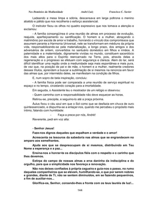 Nos Domínios da Mediunidade             André Luiz            Francisco C. Xavier

      Ladeando a mesa limpa e sóbria, descansava em larga poltrona o menino
abatido e pálido que nos recolheria o esforço assistencial.
      O instrutor fixou os olhos no quadro expressivo que nos tomava a atenção e
exclamou:
         - A família consangüínea é uma reunião de almas em processo de evolução,
reajuste, aperfeiçoamento ou santificação. O homem e a mulher, abraçando o
matrimônio por escola de amor e trabalho, honrando o vínculo dos compromissos que
assumem perante a Harmonia Universal, nele se transformam em médiuns da própria
vida, responsabilizando-se pela materialização, a longo prazo, dos amigos e dos
adversários de ontem, convertidos no santuário doméstico em filhos e irmãos. A
paternidade e a maternidade, dignamente vividas no mundo, constituem sacerdócio
dos mais altos para o Espírito reencarnado na Terra, pois, através delas a
regeneração e o progresso se efetuam com segurança e clareza. Alem do lar, será
difícil identificar uma região onde a mediunidade seja mais espontânea e mais pura,
de vez que, na posição de pai e de mãe, o homem e a mulher, realmente credores
desses títulos, aprendem a buscar a sublimação de si mesmos na renúncia em favor
das almas que, por intermédio deles, se manifestam na condição de filhos.
      E, num sopro de bela inspiração, concluiu:
     - A família física pode ser comparada a uma reunião de serviço espiritual no
espaço e no tempo, cinzelando coração para a imortalidade.
      Em seguida, o Assistente leu o mostrador de um relógio e observou:
      - Quem caminha com a responsabilidade não deve esquecer as horas.
      Retirou-se, precipite, e seguimo-lo até a praça próxima.
       Áulus fixou o céu azul em que o Sol como que se desfazia em chuva de ouro
quintessenciado, e dispunha-se a enlaçar-nos, quando me percebeu o propósito mais
íntimo, falando com humildade:
                    -     Faça a prece por nós, André!
      Reverente, pedi em voz alta:


      - Senhor Jesus!
      Faze-nos dignos daqueles que espalham a verdade e o amor!
     Acrescenta os tesouros da sabedoria nas almas que se engrandecem no
amparo aos semelhantes.
     Ajuda aos que se despreocupam de si mesmos, distribuindo em Teu
Nome a esperança e a paz...
      Ensina-nos a honrar-te os discípulos fiéis com o respeito e o carinho que
lhes devemos.
      Extirpa do campo de nossas almas a erva daninha da indisciplina e do
orgulho, para que a simplicidade nos favoreça a renovação.
       Não nos deixes confiados à própria cegueira e guia-nos o passo, no rumo
daqueles companheiros que se elevam, humilhando-se, e que por serem nobres
e grandes, diante de Ti, não se sentem diminuídos, em se fazendo pequeninos,
a fim de auxiliar-nos...
      Glorifica-os, Senhor, coroando-lhes a fronte com os teus lauréis de luz!...

                                         144
 