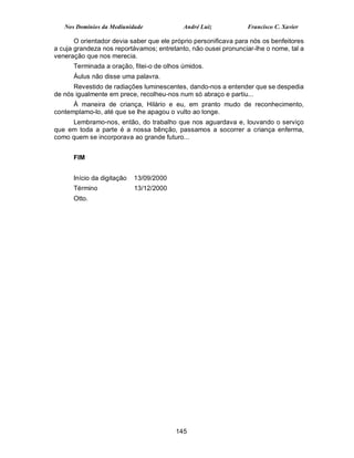 Nos Domínios da Mediunidade              André Luiz           Francisco C. Xavier

       O orientador devia saber que ele próprio personificava para nós os benfeitores
a cuja grandeza nos reportávamos; entretanto, não ousei pronunciar-lhe o nome, tal a
veneração que nos merecia.
      Terminada a oração, fitei-o de olhos úmidos.
      Áulus não disse uma palavra.
      Revestido de radiações luminescentes, dando-nos a entender que se despedia
de nós igualmente em prece, recolheu-nos num só abraço e partiu...
      À maneira de criança, Hilário e eu, em pranto mudo de reconhecimento,
contemplamo-lo, até que se lhe apagou o vulto ao longe.
     Lembramo-nos, então, do trabalho que nos aguardava e, louvando o serviço
que em toda a parte é a nossa bênção, passamos a socorrer a criança enferma,
como quem se incorporava ao grande futuro...


      FIM


      Início da digitação   13/09/2000
      Término               13/12/2000
      Otto.




                                         145
 
