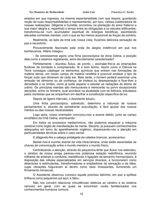 Nos Domínios da Mediunidade              André Luiz           Francisco C. Xavier

estados em que ingressa, na mesma espontaneidade com que respira, guardando
noção de suas responsabilidades e representando, por isso, valiosa colaboradora de
nossas realizações. Diligente e humilde, encontrou na plantação do amor fraterno a
sua maior alegria e, repartindo o tempo entre as obrigações e os estudos edificantes,
transformou-se num acumulador espiritual de energias benéficas, assimilando
elevadas correntes mentais, com o que se faz menos acessível às forças da sombra.
       Realmente, ao lado da irmã sob nossa vista, fruíamos deliciosa sensação de
paz e reconforto.
     Provavelmente fascinado pela onda de alegria indefinível em que nos
banhávamos, Hilário indagou:
       - Se extraíssemos agora uma ficha psicoscópica da dona Celina, a posição
dela como a estamos registrando, seria devidamente caracterizada?
        Perfeitamente - elucidou Áulus, de pronto -; assinalar-lhe-ia as emanações
fluídicas de bondade e compreensão, fé e bom ânimo. Assim como a Ciência na
Terra consegue catalogar os elementos químicos que entram nas formações de
matéria densa, em nosso campo de matéria rarefeita é possível analisar o tipo de
forças sutis que dimanam de cada ser. Mais tarde, o homem poderá examinar uma
emissão de otimismo ou de confiança, de tristeza ou desesperação e fixar-lhes a
densidade e os limites, como já pode separar e estudar as radiações do átomo de
urânio. Os princípios mentais são mensuráveis e merecerão no porvir excepcionais
atenções, entre os homens, qual acontece na atualidade com os fotônios, estudados
pelos cientistas que se empenham em decifrar a constituição específica da luz
      Depois de ligeiro intervalo, o Assistente aduziu:
      Uma ficha psicoscópica, sobretudo, determina a natureza de nossos
pensamentos e, através de semelhante auscultação, é fácil ajuizar dos nossos
méritos ou das nossas necessidades.
      Logo após, nosso orientador convocou-nos a exame detido, junto ao campo
encefálico da irmã Celina, acentuando:
       Em todos os processos medianímicos, não podemos esquecer a máquina
cerebral como órgão de manifestação da mente. Decerto, já possuem conhecimentos
adequados em torno do aparelhamento orgânico, dispensando-nos a atenção em
particularidades técnicas sobre o vaso carnal.
      E afagando-lhe a cabeça pintalgada de cabelos brancos, acrescentou:
      Bastar-nos-á sucinto exame da vida intracraniana, onde estão assentadas as
chaves de comunicação entre o mundo mental e o mundo físico.
       Centralizando a atenção, através de pequenina lente que Áulus nos estendeu,
o cérebro de nossa amiga pareceu-nos poderosa estação radiofônica, reunindo
milhares de antenas e condutos, resistências e ligações de tamanho microscópico, à
disposição das células especializadas em serviços diversos, a funcionarem como
detectores e estimulantes, transformadores e ampliadores da sensação e da idéia,
cujas vibrações fulguravam aí dentro como raios incessantes, iluminando um
firmamento minúsculo.
       O Assistente observou conosco aquele precioso labirinto, em que a epífese
brilhava como pequenino sol azul, e falou:
      Não nos convém relacionar minudências relativas ao cérebro e ao sistema
nervoso em geral, com as quais se encontram vocês familiarizados nos
conhecimentos humanos comuns.
                                          15
 