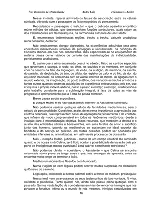 Nos Domínios da Mediunidade                André Luiz            Francisco C. Xavier

       Nesse instante, reparei admirado os feixes de associação entre as células
corticais, vibrando com a passagem do fluxo magnético do pensamento.
       Recordemos – prosseguiu o instrutor – que o delicado aparelho encefálico
reúne milhões de células, que desempenham funções particulares, quais sejam as
dos trabalhadores em fila hierárquica, na harmoniosa estrutura de um Estado.
       E, enumerando determinadas regiões, trecho a trecho, daquele prodigioso
reino pensante, declarou:
       Não precisaremos alongar digressões. As experiências adquiridas pela alma
constituem maravilhosas sínteses de percepção e sensibilidade, na condição de
Espíritos libertos em que nos encontramos, mas especificam-se no equipamento de
matéria densa como núcleos de controle das manifestações da individualidade,
perfeitamente analisáveis.
       É, assim que a alma encarnada possui no cérebro físico os centros especiais
que governam a cabeça, o rosto, os olhos, os ouvidos e os membros, em conjunto
com os centros da fala, da linguagem, da visão, da audição, da memória, da escrita,
do paladar, da deglutição, do tato, do olfato, do registro do calor e do frio, da dor, do
equilíbrio muscular, da comunhão com os valore internos da mente, da ligação com o
mundo exterior, da imaginação, do gosto estético, dos variados estímulos artísticos e
tantos outros quantas sejam as aquisições de experiência entesouradas pelo ser, que
conquista a própria individualidade, passo a passo e esforço a esforço, enaltecendo-a
pelo trabalho constante para a sublimação integral, à face de todas as vias de
progresso e aprimoramento que a Terra lhe possa oferecer.
      Breve pausa surgiu espontânea.
      E porque Hilário e eu não ousássemos interferir, o Assistente continuou:
       Não podemos realizar qualquer estudo de faculdades medianímicas, sem o
estudo da personalidade. Considero, assim, de extrema importância a apreciação dos
centros cerebrais, que representam bases de operação do pensamento e da vontade,
que influem de modo compreensível em todos os fenômenos mediúnicos, desde a
intuição pura à materialização objetiva. Esses recursos, que merecem a defesa e o
auxílio das entidades sábias e benevolentes, em suas tarefas de amor e sacrifício
junto dos homens, quando os medianeiros se sustentam no ideal superior da
bondade e do serviço ao próximo, em muitas ocasiões podem ser ocupados por
entidades inferiores ou animalizadas, em lastimáveis processos de obsessão.
       Mas – interpôs Hilário, judicioso -, diante de um campo cerebral tão iluminado
quanto o de nossa irmã Celina, será lícito aceitar a possibilidade de invasão dele por
parte de Inteligências menos evolvidas? Será cabível semelhante retrocesso?
      Não podemos olvidar – considerou o Assistente – que Celina se encontra
encarnada numa prova de longo curso e que, nos encargos de aprendiz, ainda se
encontra muito longe de terminar a lição.
      Meditou um momento e filosofou bem-humorado:
      Numa viagem de cem léguas podem ocorrer muitas surpresas no derradeiro
quilômetro do caminho.
      Logo após, colocando a destra paternal sobre a fronte da médium, prosseguiu:
      Nossa irmã vem atravessando os seus testemunhos de boa-vontade, fé viva,
caridade e paciência. Tanto quanto nós, ainda não possui plena quitação com o
passado. Somos vasta legião de combatentes em vias de vencer os inimigos que nos
povoam a fortaleza íntima ou o mundo de nós mesmos, inimigos simbolizados em
                                            16
 