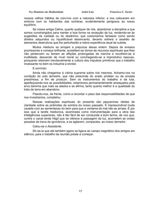 Nos Domínios da Mediunidade             André Luiz           Francisco C. Xavier

nossos velhos hábitos de convívio com a natureza inferior, a nos colocarem em
sintonia com os habitantes das sombras, evidentemente perigosos ao nosso
equilíbrio.
        Se nossa amiga Celina, quanto qualquer de nós, abandonar a disciplina a que
somos constrangidos para manter a boa forma na recepção da luz, rendendo-se às
sugestões da vaidade ou do desânimo, que costumamos fantasiar como sendo
direitos adquiridos ou injustificável desencanto, decerto sofrerá o assédio de
elementos destrutivos que lhe perturbarão a nobre experiência atual de subida.
        Muitos médiuns se arrojam a prejuízos dessa ordem. Depois de ensaios
promissores e começo brilhante, acreditam-se donos de recursos espirituais que lhes
não pertencem ou temem as aflições prolongadas da marcha e recolhem-se à
inutilidade, descendo de nível moral ou conchegando-se a improdutivo repouso,
porquanto retomam inevitavelmente a cultura dos impulsos primitivos que o trabalho
incessante no bem os induziria a olvidar.
      E sorrindo:
       Ainda não chegamos à vitória suprema sobre nós mesmos. Achamo-nos na
condição do solo terrestre, que não prescinde do arado protetor ou da enxada
prestimosa, a fim de produzir. Sem os instrumentos do trabalho e da luta,
aperfeiçoando-nos as possibilidades, estaríamos permanentemente ameaçados pela
erva daninha que mais se alastra e se afirma, tanto quanto melhor é a qualidade do
trato de terra em abandono.
       Fitando-nos, de frente, como a recordar o peso das responsabilidades de que
nos investíamos, completou:
        Nossas realizações espirituais do presente são pequeninas réstias de
claridade sobre as pirâmides de sombra do nosso passado. É imprescindível muita
cautela com as sementeiras do bem para que a ventania do mal não as arrase. É por
isso que a tarefa mediúnica, examinada como instrumentação para a obra das
Inteligências superiores, não é tão fácil de ser conduzida a bom termo, de vez que,
contra o canal ainda frágil que se oferece à passagem da luz, acometem as ondas
pesadas de treva da ignorância, a se agitarem, compactas, ao nosso derredor.
      Calou-se o Assistente.
       Dir-se-ia que ele também agora se ligava ao campo magnético dos amigos em
silêncio, para o trabalho da reunião preste a começar.




                                         17
 