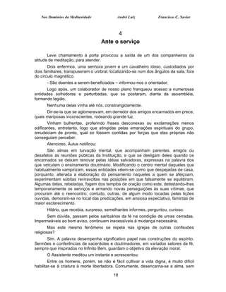 Nos Domínios da Mediunidade              André Luiz           Francisco C. Xavier



                                          4
                                    Ante o serviço

       Leve chamamento à porta provocou a saída de um dos companheiros da
atitude de meditação, para atender.
       Dois enfermos, uma senhora jovem e um cavalheiro idoso, custodiados por
dois familiares, transpuseram o umbral, localizando-se num dos ângulos da sala, fora
do círculo magnético.
      - São doentes a serem beneficiados – informou-nos o orientador.
      Logo após, um colaborador de nosso plano franqueou acesso a numerosas
entidades sofredoras e perturbadas, que se postaram, diante da assembléia,
formando legião.
      Nenhuma delas vinha até nós, constrangidamente.
      Dir-se-ia que se aglomeravam, em derredor dos amigos encarnados em prece,
quais mariposas inconscientes, rodeando grande luz.
       Vinham bulhentas, proferindo frases desconexas ou exclamações menos
edificantes, entretanto, logo que atingidas pelas emanações espirituais do grupo,
emudeciam de pronto, qual se fossem contidas por forças que elas próprias não
conseguiam perceber.
      Atencioso, Áulus notificou:
      São almas em turvação mental, que acompanham parentes, amigos ou
desafetos às reuniões públicas da Instituição, e que se desligam deles quando os
encarnados se deixam renovar pelas idéias salvadoras, expressas na palavra dos
que veiculam o ensinamento doutrinário. Modificando o centro mental daqueles que
habitualmente vampirizam, essas entidades vêem-se como que despejadas de casa,
porquanto, alterada a elaboração do pensamento naqueles a quem se afeiçoam,
experimentam súbitas reviravoltas nas posições em que falsamente se equilibram.
Algumas delas, rebeladas, fogem dos templos de oração como este, detestando-lhes
temporariamente os serviços e armando novas perseguições às suas vítimas, que
procuram até o reencontro; contudo, outras, de algum modo tocadas pelas lições
ouvidas, demoram-se no local das predicações, em ansiosa expectativa, famintas de
maior esclarecimento.
      Hilário, que recebia, surpreso, semelhantes informes, perguntou, curioso:
      Sem dúvida, passam pelos santuários da fé na condição de urnas cerradas.
Impermeáveis ao bom aviso, continuam inacessíveis à mudança necessária.
        Mas este mesmo fenômeno se repete nas igrejas de outras confissões
religiosas?
     Sim. A palavra desempenha significativo papel nas construções do espírito.
Sermões e conferências de sacerdotes e doutrinadores, em variados setores da fé,
sempre que inspirados no Infinito Bem, guardam o objetivo da elevação moral.
      O Assistente meditou um instante e acrescentou:
        Entre os homens, porém, se não é fácil cultivar a vida digna, é muito difícil
habilitar-se à criatura à morte libertadora. Comumente, desencarna-se a alma, sem

                                          18
 