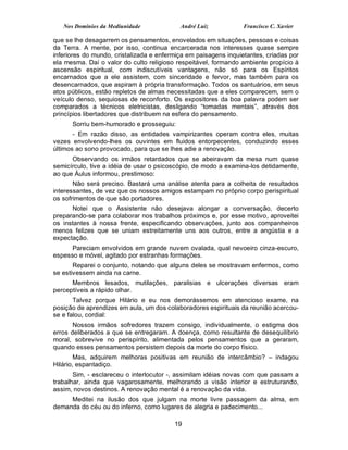 Nos Domínios da Mediunidade             André Luiz            Francisco C. Xavier

que se lhe desagarrem os pensamentos, enovelados em situações, pessoas e coisas
da Terra. A mente, por isso, continua encarcerada nos interesses quase sempre
inferiores do mundo, cristalizada e enfermiça em paisagens inquietantes, criadas por
ela mesma. Daí o valor do culto religioso respeitável, formando ambiente propício à
ascensão espiritual, com indiscutíveis vantagens, não só para os Espíritos
encarnados que a ele assistem, com sinceridade e fervor, mas também para os
desencarnados, que aspiram à própria transformação. Todos os santuários, em seus
atos públicos, estão repletos de almas necessitadas que a eles comparecem, sem o
veículo denso, sequiosas de reconforto. Os expositores da boa palavra podem ser
comparados a técnicos eletricistas, desligando “tomadas mentais”, através dos
princípios libertadores que distribuem na esfera do pensamento.
      Sorriu bem-humorado e prosseguiu:
       - Em razão disso, as entidades vampirizantes operam contra eles, muitas
vezes envolvendo-lhes os ouvintes em fluidos entorpecentes, conduzindo esses
últimos ao sono provocado, para que se lhes adie a renovação.
      Observando os irmãos retardados que se abeiravam da mesa num quase
semicírculo, tive a idéia de usar o psicoscópio, de modo a examina-los detidamente,
ao que Áulus informou, prestimoso:
       Não será preciso. Bastará uma análise atenta para a colheita de resultados
interessantes, de vez que os nossos amigos estampam no próprio corpo perispiritual
os sofrimentos de que são portadores.
      Notei que o Assistente não desejava alongar a conversação, decerto
preparando-se para colaborar nos trabalhos próximos e, por esse motivo, aproveitei
os instantes à nossa frente, especificando observações, junto aos companheiros
menos felizes que se uniam estreitamente uns aos outros, entre a angústia e a
expectação.
      Pareciam envolvidos em grande nuvem ovalada, qual nevoeiro cinza-escuro,
espesso e móvel, agitado por estranhas formações.
       Reparei o conjunto, notando que alguns deles se mostravam enfermos, como
se estivessem ainda na carne.
      Membros lesados, mutilações, paralisias e ulcerações diversas eram
perceptíveis a rápido olhar.
       Talvez porque Hilário e eu nos demorássemos em atencioso exame, na
posição de aprendizes em aula, um dos colaboradores espirituais da reunião acercou-
se e falou, cordial:
       Nossos irmãos sofredores trazem consigo, individualmente, o estigma dos
erros deliberados a que se entregaram. A doença, como resultante de desequilíbrio
moral, sobrevive no perispírito, alimentada pelos pensamentos que a geraram,
quando esses pensamentos persistem depois da morte do corpo físico.
        Mas, adquirem melhoras positivas em reunião de intercâmbio? – indagou
Hilário, espantadiço.
       Sim, - esclareceu o interlocutor -, assimilam idéias novas com que passam a
trabalhar, ainda que vagarosamente, melhorando a visão interior e estruturando,
assim, novos destinos. A renovação mental é a renovação da vida.
     Meditei na ilusão dos que julgam na morte livre passagem da alma, em
demanda do céu ou do inferno, como lugares de alegria e padecimento...

                                         19
 