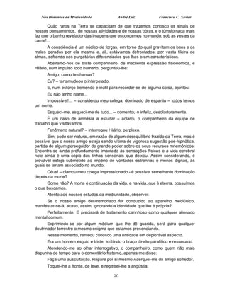 Nos Domínios da Mediunidade               André Luiz           Francisco C. Xavier

       Quão raros na Terra se capacitam de que trazemos conosco os sinais de
nossos pensamentos, de nossas atividades e de nossas obras, e o túmulo nada mais
faz que o banho revelador das imagens que escondemos no mundo, sob as vestes da
carne!...
      A consciência é um núcleo de forças, em torno do qual gravitam os bens e os
males gerados por ela mesma e, ali, estávamos defrontados, por vasta fileira de
almas, sofrendo nos purgatórios diferenciados que lhes eram característicos.
        Abeiramo-nos de triste companheiro, de macilenta expressão fisionômica, e
Hilário, num impulso todo humano, perguntou-lhe:
      Amigo, como te chamas?
      Eu? – tartamudeou o interpelado.
      E, num esforço tremendo e inútil para recordar-se de alguma coisa, ajuntou:
      Eu não tenho nome...
     Impossível!... – considerou meu colega, dominado de espanto – todos temos
um nome.
      Esqueci-me, esqueci-me de tudo... – comentou o infeliz, desoladoramente.
       É um caso de amnésia a estudar – aclarou o companheiro da equipe de
trabalho que visitávamos.
      Fenômeno natural? – interrogou Hilário, perplexo.
       Sim, pode ser natural, em razão de algum desequilíbrio trazido da Terra, mas é
possível que o nosso amigo esteja sendo vítima de vigorosa sugestão pós-hipnótica,
partida de algum perseguidor de grande poder sobre os seus recursos mnemônicos.
Encontra-se ainda profundamente imantado às sensações físicas e a vida cerebral
nele ainda é uma cópia das linhas sensoriais que deixou. Assim considerando, é
provável esteja submetido ao império de vontades estranhas e menos dignas, às
quais se teriam associado no mundo.
      Céus! – clamou meu colega impressionado - é possível semelhante dominação
depois da morte?
      Como não? A morte é continuação da vida, e na vida, que é eterna, possuímos
o que buscamos.
      Atento aos nossos estudos da mediunidade, observei:
      Se o nosso amigo desmemoriado for conduzido ao aparelho mediúnico,
manifestar-se-á, acaso, assim, ignorando a identidade que lhe é própria?
      Perfeitamente. E precisará de tratamento carinhoso como qualquer alienado
mental comum.
       Exprimindo-se por algum médium que lhe dê guarida, será para qualquer
doutrinador terrestre o mesmo enigma que estamos presenciando.
      Nesse momento, renteou conosco uma entidade em deplorável aspecto.
      Era um homem esguio e triste, exibindo o braço direito paralítico e ressecado.
      Atendendo-me ao olhar interrogativo, o companheiro, como quem não mais
dispunha de tempo para o comentário fraterno, apenas me disse:
      Faça uma auscultação. Repare por si mesmo Acerquei-me do amigo sofredor.
      Toquei-lhe a fronte, de leve, e registrei-lhe a angústia.

                                           20
 