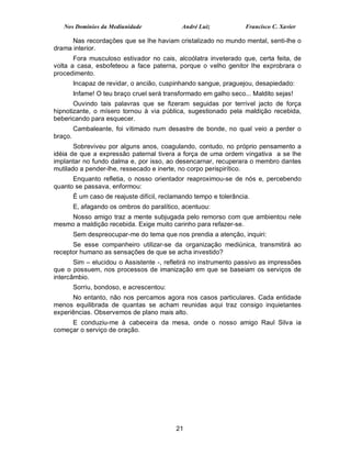 Nos Domínios da Mediunidade                André Luiz            Francisco C. Xavier

      Nas recordações que se lhe haviam cristalizado no mundo mental, senti-lhe o
drama interior.
       Fora musculoso estivador no cais, alcoólatra inveterado que, certa feita, de
volta a casa, esbofeteou a face paterna, porque o velho genitor lhe exprobrara o
procedimento.
         Incapaz de revidar, o ancião, cuspinhando sangue, praguejou, desapiedado:
         Infame! O teu braço cruel será transformado em galho seco... Maldito sejas!
       Ouvindo tais palavras que se fizeram seguidas por terrível jacto de força
hipnotizante, o mísero tornou à via pública, sugestionado pela maldição recebida,
bebericando para esquecer.
         Cambaleante, foi vitimado num desastre de bonde, no qual veio a perder o
braço.
       Sobreviveu por alguns anos, coagulando, contudo, no próprio pensamento a
idéia de que a expressão paternal tivera a força de uma ordem vingativa a se lhe
implantar no fundo dalma e, por isso, ao desencarnar, recuperara o membro dantes
mutilado a pender-lhe, ressecado e inerte, no corpo perispirítico.
      Enquanto refletia, o nosso orientador reaproximou-se de nós e, percebendo
quanto se passava, enformou:
         É um caso de reajuste difícil, reclamando tempo e tolerância.
         E, afagando os ombros do paralítico, acentuou:
    Nosso amigo traz a mente subjugada pelo remorso com que ambientou nele
mesmo a maldição recebida. Exige muito carinho para refazer-se.
         Sem despreocupar-me do tema que nos prendia a atenção, inquiri:
      Se esse companheiro utilizar-se da organização mediúnica, transmitirá ao
receptor humano as sensações de que se acha investido?
       Sim – elucidou o Assistente -, refletirá no instrumento passivo as impressões
que o possuem, nos processos de imanização em que se baseiam os serviços de
intercâmbio.
         Sorriu, bondoso, e acrescentou:
      No entanto, não nos percamos agora nos casos particulares. Cada entidade
menos equilibrada de quantas se acham reunidas aqui traz consigo inquietantes
experiências. Observemos de plano mais alto.
     E conduziu-me à cabeceira da mesa, onde o nosso amigo Raul Silva ia
começar o serviço de oração.




                                            21
 