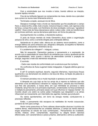 Nos Domínios da Mediunidade               André Luiz            Francisco C. Xavier

      Com a emotividade que nos invadia a todos, brando silêncio se interpôs,
durante rápidos minutos.
      Fios de luz brilhante ligavam os componentes da mesa, dando-nos a perceber
que a prece os reunia mais fortemente entre si.
      Terminada a oração, acerquei-me de Silva.
        Desejava investigar mais a fundo as impressões que lhe assaltavam o campo
físico, e observei-lhe, então, todo o busto, inclusive braços e mãos, sob vigorosa onda
de força, a eriçar-lhe a pele, num fenômeno de doce excitação, como que, “agradável
calafrio”. Essa onda de força descansava sobre o plexo solar, onde se transformava
em luminoso estímulo, que se derramava pela boca, em forma de palavras.
      Acompanhando-me a análise, o Assistente explicou:
       O jacto de forças mentais do irmão Clementino atuou sobre a organização
psíquica de silva, como a corrente dirigida para a lâmpada elétrica.
      Apoiando-se no plexo solar, elevou-se ao sistema neuro-cerebrino, como a
energia elétrica da usina emissora que, atingindo a lâmpada, se espalha no filamento
incandescente, produzindo o fenômeno da luz.
      E o problema da voltagem? – indaguei, curioso.
      Não foi esquecido. Clementino graduou o pensamento e a expressão, de
acordo com a capacidade do nosso Raul e do ambiente que o cerca, ajustando-se-lhe
às possibilidades, tanto quanto o técnico de eletricidade controla a projeção de
energia, segundo a rede dos elementos receptivos.
      E sorrindo:
      - Cada vaso recebe de conformidade com a estrutura que lhe é própria.
      Os confrontos de Áulus sugeriam belas indagações. A ligação elétrica gera luz
na lâmpada.
        E ali? O contacto espiritual, decerto, segundo inferíamos, improvisava forças
igualmente a se derramarem do cérebro e da boca de Silva, na feição de palavras e
raios luminosos...
      O instrutor percebeu-nos a muda inquirição e apressou-se em aclarar:
       A lâmpada em cujo bojo se faz luz arroja de si mesma os fotônios que são
elementos vivos da Natureza a vibrarem no “espaço físico”, através dos movimentos
que lhes são peculiares, e nossa alma, em cuja intimidade se processa a idéia
irradiante, lança fora de si os princípios espirituais, condensados na força ponderável
e múltipla do pensamento, princípios esses com que influímos no “espaço mental”. Os
mundos atuam uns sobre os outros pelas irradiações que despedem e as almas
influenciam-se mutuamente, por intermédio dos agentes mentais que produzem.
      Os claros apontamentos, em torno da energia mental, conduziam-me a
preciosas reflexões.
      Então, o pensamento não escapava às realidades do mundo corpuscular,
ponderei de mim para comigo.
       Assim como possuímos na Terra valiosas observações alusivas à química da
matéria densa, relacionando-lhe as unidades atômicas, o campo da mente oferecia
largas ensanchas ao estudo de suas combinações... Pensamentos de crueldade,
revolta, tristeza, amor, compreensão, esperança ou alegria teriam natureza
diferenciada, com característicos e pesos próprios, adensando a alma ou sutilizando-

                                           23
 