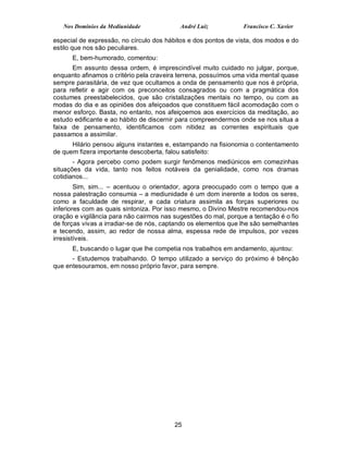 Nos Domínios da Mediunidade             André Luiz            Francisco C. Xavier

especial de expressão, no círculo dos hábitos e dos pontos de vista, dos modos e do
estilo que nos são peculiares.
      E, bem-humorado, comentou:
      Em assunto dessa ordem, é imprescindível muito cuidado no julgar, porque,
enquanto afinamos o critério pela craveira terrena, possuímos uma vida mental quase
sempre parasitária, de vez que ocultamos a onda de pensamento que nos é própria,
para refletir e agir com os preconceitos consagrados ou com a pragmática dos
costumes preestabelecidos, que são cristalizações mentais no tempo, ou com as
modas do dia e as opiniões dos afeiçoados que constituem fácil acomodação com o
menor esforço. Basta, no entanto, nos afeiçoemos aos exercícios da meditação, ao
estudo edificante e ao hábito de discernir para compreendermos onde se nos situa a
faixa de pensamento, identificamos com nitidez as correntes espirituais que
passamos a assimilar.
      Hilário pensou alguns instantes e, estampando na fisionomia o contentamento
de quem fizera importante descoberta, falou satisfeito:
       - Agora percebo como podem surgir fenômenos mediúnicos em comezinhas
situações da vida, tanto nos feitos notáveis da genialidade, como nos dramas
cotidianos...
        Sim, sim... – acentuou o orientador, agora preocupado com o tempo que a
nossa palestração consumia – a mediunidade é um dom inerente a todos os seres,
como a faculdade de respirar, e cada criatura assimila as forças superiores ou
inferiores com as quais sintoniza. Por isso mesmo, o Divino Mestre recomendou-nos
oração e vigilância para não cairmos nas sugestões do mal, porque a tentação é o fio
de forças vivas a irradiar-se de nós, captando os elementos que lhe são semelhantes
e tecendo, assim, ao redor de nossa alma, espessa rede de impulsos, por vezes
irresistíveis.
      E, buscando o lugar que lhe competia nos trabalhos em andamento, ajuntou:
      - Estudemos trabalhando. O tempo utilizado a serviço do próximo é bênção
que entesouramos, em nosso próprio favor, para sempre.




                                         25
 