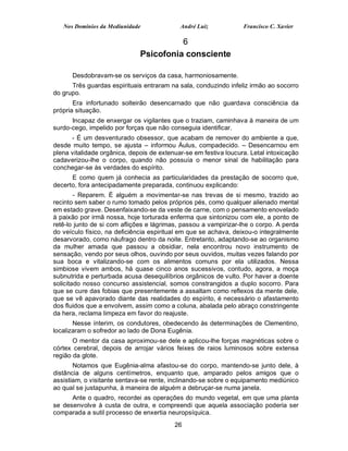 Nos Domínios da Mediunidade              André Luiz            Francisco C. Xavier

                                        6
                              Psicofonia consciente

      Desdobravam-se os serviços da casa, harmoniosamente.
      Três guardas espirituais entraram na sala, conduzindo infeliz irmão ao socorro
do grupo.
       Era infortunado solteirão desencarnado que não guardava consciência da
própria situação.
      Incapaz de enxergar os vigilantes que o traziam, caminhava à maneira de um
surdo-cego, impelido por forças que não conseguia identificar.
      - É um desventurado obsessor, que acabam de remover do ambiente a que,
desde muito tempo, se ajusta – informou Áulus, compadecido. – Desencarnou em
plena vitalidade orgânica, depois de extenuar-se em festiva loucura. Letal intoxicação
cadaverizou-lhe o corpo, quando não possuía o menor sinal de habilitação para
conchegar-se às verdades do espírito.
      E como quem já conhecia as particularidades da prestação de socorro que,
decerto, fora antecipadamente preparada, continuou explicando:
        - Reparem. É alguém a movimentar-se nas trevas de si mesmo, trazido ao
recinto sem saber o rumo tomado pelos próprios pés, como qualquer alienado mental
em estado grave. Desenfaixando-se da veste de carne, com o pensamento enovelado
à paixão por irmã nossa, hoje torturada enferma que sintonizou com ele, a ponto de
retê-lo junto de si com aflições e lágrimas, passou a vampirizar-lhe o corpo. A perda
do veículo físico, na deficiência espiritual em que se achava, deixou-o integralmente
desarvorado, como náufrago dentro da noite. Entretanto, adaptando-se ao organismo
da mulher amada que passou a obsidiar, nela encontrou novo instrumento de
sensação, vendo por seus olhos, ouvindo por seus ouvidos, muitas vezes falando por
sua boca e vitalizando-se com os alimentos comuns por ela utilizados. Nessa
simbiose vivem ambos, há quase cinco anos sucessivos, contudo, agora, a moça
subnutrida e perturbada acusa desequilíbrios orgânicos de vulto. Por haver a doente
solicitado nosso concurso assistencial, somos constrangidos a duplo socorro. Para
que se cure das fobias que presentemente a assaltam como reflexos da mente dele,
que se vê apavorado diante das realidades do espírito, é necessário o afastamento
dos fluidos que a envolvem, assim como a coluna, abalada pelo abraço constringente
da hera, reclama limpeza em favor do reajuste.
       Nesse ínterim, os condutores, obedecendo às determinações de Clementino,
localizaram o sofredor ao lado de Dona Eugênia.
       O mentor da casa aproximou-se dele e aplicou-lhe forças magnéticas sobre o
córtex cerebral, depois de arrojar vários feixes de raios luminosos sobre extensa
região da glote.
       Notamos que Eugênia-alma afastou-se do corpo, mantendo-se junto dele, à
distância de alguns centímetros, enquanto que, amparado pelos amigos que o
assistiam, o visitante sentava-se rente, inclinando-se sobre o equipamento mediúnico
ao qual se justapunha, à maneira de alguém a debruçar-se numa janela.
      Ante o quadro, recordei as operações do mundo vegetal, em que uma planta
se desenvolve à custa de outra, e compreendi que aquela associação poderia ser
comparada a sutil processo de enxertia neuropsíquica.
                                          26
 