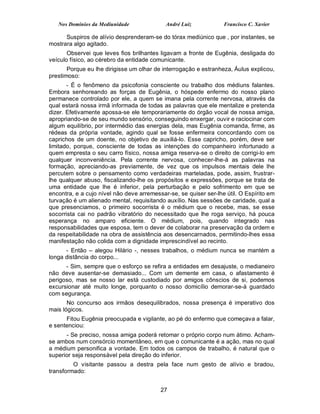 Nos Domínios da Mediunidade              André Luiz            Francisco C. Xavier

      Suspiros de alívio desprenderam-se do tórax mediúnico que , por instantes, se
mostrara algo agitado.
       Observei que leves fios brilhantes ligavam a fronte de Eugênia, desligada do
veículo físico, ao cérebro da entidade comunicante.
       Porque eu lhe dirigisse um olhar de interrogação e estranheza, Áulus explicou,
prestimoso:
       - É o fenômeno da psicofonia consciente ou trabalho dos médiuns falantes.
Embora senhoreando as forças de Eugênia, o hóspede enfermo do nosso plano
permanece controlado por ele, a quem se imana pela corrente nervosa, através da
qual estará nossa irmã informada de todas as palavras que ele mentalize e pretenda
dizer. Efetivamente apossa-se ele temporariamente do órgão vocal de nossa amiga,
apropriando-se de seu mundo sensório, conseguindo enxergar, ouvir e raciocinar com
algum equilíbrio, por intermédio das energias dela, mas Eugênia comanda, firme, as
rédeas da própria vontade, agindo qual se fosse enfermeira concordando com os
caprichos de um doente, no objetivo de auxiliá-lo. Esse capricho, porém, deve ser
limitado, porque, consciente de todas as intenções do companheiro infortunado a
quem empresta o seu carro físico, nossa amiga reserva-se o direito de corrigi-lo em
qualquer inconveniência. Pela corrente nervosa, conhecer-lhe-á as palavras na
formação, apreciando-as previamente, de vez que os impulsos mentais dele lhe
percutem sobre o pensamento como verdadeiras marteladas, pode, assim, frustrar-
lhe qualquer abuso, fiscalizando-lhe os propósitos e expressões, porque se trata de
uma entidade que lhe é inferior, pela perturbação e pelo sofrimento em que se
encontra, e a cujo nível não deve arremessar-se, se quiser ser-lhe útil. O Espírito em
turvação é um alienado mental, requisitando auxílio. Nas sessões de caridade, qual a
que presenciamos, o primeiro socorrista é o médium que o recebe, mas, se esse
socorrista cai no padrão vibratório do necessitado que lhe roga serviço, há pouca
esperança no amparo eficiente. O médium, pois, quando integrado nas
responsabilidades que esposa, tem o dever de colaborar na preservação da ordem e
da respeitabilidade na obra de assistência aos desencarnados, permitindo-lhes essa
manifestação não colida com a dignidade imprescindível ao recinto.
      - Então – alegou Hilário -, nesses trabalhos, o médium nunca se mantém a
longa distância do corpo...
      - Sim, sempre que o esforço se refira a entidades em desajuste, o medianeiro
não deve ausentar-se demasiado... Com um demente em casa, o afastamento é
perigoso, mas se nosso lar está custodiado por amigos cônscios de si, podemos
excursionar até muito longe, porquanto o nosso domicílio demorar-se-á guardado
com segurança.
       No concurso aos irmãos desequilibrados, nossa presença é imperativo dos
mais lógicos.
      Fitou Eugênia preocupada e vigilante, ao pé do enfermo que começava a falar,
e sentenciou:
      - Se preciso, nossa amiga poderá retomar o próprio corpo num átimo. Acham-
se ambos num consórcio momentâneo, em que o comunicante é a ação, mas no qual
a médium personifica a vontade. Em todos os campos de trabalho, é natural que o
superior seja responsável pela direção do inferior.
         O visitante passou a destra pela face num gesto de alívio e bradou,
transformado:


                                          27
 