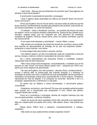 Nos Domínios da Mediunidade              André Luiz             Francisco C. Xavier

       - Vejo! Vejo!... Mas por que encantamento me prendem aqui? Que algemas me
afivelam a este móvel pesado?
      E acentuando a expressão de assombro, prosseguia:
     - Qual o objetivo desta assembléia em silêncio de funeral? Quem me trouxe?
Quem me trouxe?!...
       Vimos que Eugênia, fora do veículo denso, escutava todas as palavras que lhe
fluíam da boca, transitoriamente ocupada pelo peregrino das sombras, arquivando-as,
de maneira automática, no centro da memória.
       - O sofredor – disse o Assistente, convicto -, ao contacto das forças nervosas
da médium, revive os próprios sentidos e deslumbra-se. Queixa-se das cadeias que o
prendem, cadeias essas que em cinqüenta por cem decorrem da contenção
cautelosa de Eugênia. Porta-se, dessa forma, como um doente controlado, qual se
faz imprescindível.
      - E se nossa irmã relaxasse a autoridade? – inquiriu Hilário, curioso.
       - Não estaria em condições de prestar-lhe benefícios concretos, porque então
teria descido ao desvairamento do mendigo de luz que nos propomos auxiliar –
esclareceu o nosso instrutor, com calma.
      E numa imagem feliz para ilustrar o assunto, ajuntou:
       - Um médium passivo, em tais circunstâncias, pode ser comparado à mesa de
serviço cirúrgico, retendo o enfermo necessitado de concurso médico.
       Se o móvel especializado não possuísse firmeza e humildade, qualquer
intervenção seria de todo impossível.
       - Mas nossa amiga está enxergando, conscientemente, a entidade que se lhe
associa ao vaso carnal, com tanta clareza quanto nós? – perguntei por minha vez,
atento aos meus objetivos de aprendizado.
       - No caso de Eugênia, isso não acontece – elucidou Áulus, condescendente -,
porque o esforço dela na preservação das próprias energias e o interesse na
prestação de auxílio com todo o coeficiente de suas possibilidade não lhe permitem a
necessária concentração mental para surpreender-lhe a forma exterior. Entretanto,
reproduzem-se nela as aflições e os achaques do socorrido. Sente-lhe a dor e a
excitação, registrando-lhe o sofrimento e o mal estar.
      Ao passo que se dilatava a nossa conversação, o comunicante gritava,
contundente:
      - Estaremos, porventura, num tribunal? Por que uma recepção estranha quanto
esta, quando sou o importunado que comparece? A mim, Libório dos Santos,
ninguém ofende sem revide...
      Como se a consciência o torturasse, através de criações interiores que não
nos era dado perceber, vociferava, frenético:
        - Quem me acusa de haver espoliado minha mãe, lançando-a ao desamparo?
Não sou culpado pelas provações dos outros...Não estarei, acaso, mais doente que
ela?...
       Nessa altura, Hilário fixou o obsessor, compadecidamente, e indagou,
respeitoso:
      - Não serão os seus padecimentos simples angústias morais?


                                          28
 