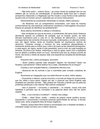 Nos Domínios da Mediunidade               André Luiz            Francisco C. Xavier

       - Não tanto assim – aclarou Áulus -; as crises morais de qualquer teor se nos
refletem até no veículo de manifestação. O beneficiário desta hora tem o cérebro
perisperítico dilacerado e a flagelação que lhe invade o corpo fluídico é tão autêntico
quanto à de um homem comum, supliciado por um tumor intracraniano.
      Demonstrando-se sumamente interessado no estudo, Hilário acentuou:
       - Se fôssemos nós os companheiros encarnados, com sede de maiores
conhecimentos da vida espiritual, poderíamos submete-lo a interrogatório minucioso?
Estaria em posição de identificar-se perfeitamente?
      Áulus abanou levemente a cabeça e considerou:
       - Nas condições em que se encontra, o cometimento não seria viável. Estamos
abordando apenas um problema de caridade, que se reveste, porém, da mais
elevada importância para a vida em si. Na hipótese de efetivarmos o tentame,
conseguiríamos tão-somente infrutuosa inquirição, endereçada a um alienado mental,
que, por algum tempo, ainda se mostrará lesado em expressivos centros do
raciocínio. Trazendo consigo a herança de uma existência desequilibrada e
fortemente atraída para a mulher que o ama e de quem se fez desabrido perseguidor,
a nada aspira, por agora, senão à vida parasitária, junto à irmã, de cujas energias se
alimenta. Envolve-a em fluidos, enfermiços e nela se apóia, assim com a trepadeira
que se alastra e prolifera sobre um muro...Somando tudo isso ao choque oriundo da
morte, não temos o direito de esperar dele uma experiência completa de identificação
pessoal.
      Enquanto isso, Libório prosseguia, alucinado:
        - Quem poderá suportar esta situação? Alguém me hipnotiza? Quem me
fiscaliza o pensamento? Valerá restituir-me a visão, manietando-me os braços?
      Fixando-o com simpatia fraterna, o Assistente informou-nos:
     - Queixa-se ele do controle a que é submetido pela vontade cuidadosa de
Eugênia.
      Ruminando as indagações que nos esfervilhavam na alma, hilário objetou:
       - Consciente a médium, qual se encontra, e ouvindo as frases do comunicante,
que lhe utiliza a boca assim vigiado por ela, é possível que Dona Eugênia seja
assaltada por grandes dúvidas... Não poderá ser induzida a admitir que as palavras
proferidas pertençam a ela mesma? Não sofrerá vacilações?
        - Isso é possível – concordou o assistente -; no entanto, nossa irmã está
habilitada a perceber que as comoções e as palavras desta hora não lhe dizem
respeito.
      - Mas... e se a dúvida a invadisse? – insistiu meu colega.
      - Então – disse Áulus, cortês -, emitiria da própria mente positiva recusa,
expulsando o comunicante e anulando preciosa oportunidade de serviço. A dúvida,
nesse caso, seria congelante faixa de forças negativas...
       Todavia, porque Raul Silva iniciara a conversação com o hóspede revoltado, o
orientador amigo convidou-nos a melhor observar.




                                           29
 