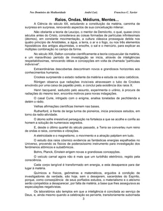 Nos Domínios da Mediunidade              André Luiz            Francisco C. Xavier

                      Raios, Ondas, Médiuns, Mentes...
      A Ciência do século XX, estudando a constituição da matéria, caminha de
surpresa em surpresa, renovando aspectos de sua conceituação milenar.
       Não obstante a teoria de Leucipo, o mentor de Demócrito, o qual, quase cinco
séculos antes do Cristo, considerava as coisas formadas de partículas infinitesimais
(átomos), em constante movimentação, a cultura clássica prosseguia detida nos
quatro princípio de Aristóteles, a água, a terra, o ar e o fogo, ou nos três elementos
hipostáticos dos antigos alquimistas, o enxofre, o sal e o mercúrio, para explicar as
múltiplas combinação no campo da forma.
        No século XIX, Dalton concebe cientificamente a teoria corpuscular da matéria,
e um maravilhoso período de investigação se inicia, através de inteligências
respeitabilíssimas, renovando idéias e concepções em volta da chamada “partículas
indivisível”.
     Extraordinárias descobertas descortinam novos e grandiosos horizontes aos
conhecimentos humanos.
      Crookes surpreende o estado radiante da matéria e estuda os raios catódicos.
      Röntgen observa que radiações invisíveis atravessam o tubo de Crookes
envolvido por uma caixa de papelão preto, e conclui pela existência dos raios X.
      Henri becquerel, seduzido pelo assunto, experimenta o urânio, à procura de
radiações do mesmo teor, encontra motivos para novas indagações.
      O casal Curie, intrigado com o enigma, analisa toneladas de pechblenda e
detém o rádio.
      Velhas afirmações científicas tremem nas bases.
       Rutherford, à frente de larga turma de pioneiros, inicia preciosos estudos, em
torno da radio-atividade.
     O átomo sofre irresistível perseguição na fortaleza a que se acolhe e confia ao
homem a solução de numerosos segredos.
      E, desde o último quartel do século passado, a Terra se converteu num reino
de ondas e raios, correntes e vibrações.
      A eletricidade e o magnetismo, o movimento e a atração palpitam em tudo.
      O estudo dos raios cósmico evidencia as fantásticas energias espalhadas no
Universo, provendo os físicos de poderosíssimo instrumento para investigação dos
fenômenos atômicos e subatômicos.
      Bohrs, Planck, Einstein erigem novas e grandiosas concepções.
      O veículo carnal agora não é mais que um turbilhão eletrônico, regido pela
consciência.
       Cada corpo tangível é transformado em energia, e esta desaparece para dar
lugar à matéria.
       Químicos e físicos, geômetras e matemáticos, erguidos à condição de
investigadores da verdade, são hoje, sem o desejarem, sacerdotes do Espírito,
porque, como conseqüência de seus porfiados estudos, o materialismo e o ateísmo
serão compelidos a desaparecer, por falta de matéria, a base que lhes assegurava as
especulações negativistas.
      Os laboratórios são templos em que a inteligência é concitada ao serviço de
Deus, e, ainda mesmo quando a celebração se perverte, transitoriamente subornada
                                       3
 