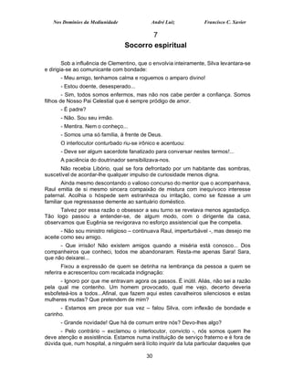 Nos Domínios da Mediunidade               André Luiz             Francisco C. Xavier

                                          7
                                  Socorro espiritual

        Sob a influência de Clementino, que o envolvia inteiramente, Silva levantara-se
e dirigia-se ao comunicante com bondade:
      - Meu amigo, tenhamos calma e roguemos o amparo divino!
      - Estou doente, desesperado...
        - Sim, todos somos enfermos, mas não nos cabe perder a confiança. Somos
filhos de Nosso Pai Celestial que é sempre pródigo de amor.
      - É padre?
      - Não. Sou seu irmão.
      - Mentira. Nem o conheço...
      - Somos uma só família, à frente de Deus.
      O interlocutor conturbado riu-se irônico e acentuou:
      - Deve ser algum sacerdote fanatizado para conversar nestes termos!...
      A paciência do doutrinador sensibilizava-nos.
      Não recebia Libório, qual se fora defrontado por um habitante das sombras,
suscetível de acordar-lhe qualquer impulso de curiosidade menos digna.
       Ainda mesmo descontando o valioso concurso do mentor que o acompanhava,
Raul emitia de si mesmo sincera compaixão de mistura com inequívoco interesse
paternal. Acolhia o hóspede sem estranheza ou irritação, como se fizesse a um
familiar que regressasse demente ao santuário doméstico.
      Talvez por essa razão o obsessor a seu turno se revelava menos agastadiço.
Tão logo passou a entender-se, de algum modo, com o dirigente da casa,
observamos que Eugênia se revigorava no esforço assistencial que lhe competia.
       - Não sou ministro religioso – continuava Raul, imperturbável -, mas desejo me
aceite como seu amigo.
      - Que irrisão! Não existem amigos quando a miséria está conosco... Dos
companheiros que conheci, todos me abandonaram. Resta-me apenas Sara! Sara,
que não deixarei...
        Fixou a expressão de quem se detinha na lembrança da pessoa a quem se
referira e acrescentou com recalcada indignação:
      - Ignoro por que me entravam agora os passos. É inútil. Aliás, não sei a razão
pela qual me contenho. Um homem provocado, qual me vejo, decerto deveria
esbofeteá-los a todos...Afinal, que fazem aqui estes cavalheiros silenciosos e estas
mulheres mudas? Que pretendem de mim?
      - Estamos em prece por sua vez – falou Silva, com inflexão de bondade e
carinho.
      - Grande novidade! Que há de comum entre nós? Devo-lhes algo?
      - Pelo contrário – exclamou o interlocutor, convicto -, nós somos quem lhe
deve atenção e assistência. Estamos numa instituição de serviço fraterno e é fora de
dúvida que, num hospital, a ninguém será lícito inquirir da luta particular daqueles que

                                           30
 