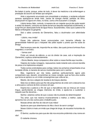 Nos Domínios da Mediunidade               André Luiz             Francisco C. Xavier

lhe batem à porta, porque, antes de tudo, é dever da medicina e da enfermagem a
prestação de socorro às feridas que sangram.
      Ante o argumento enunciado com sinceridade e simpleza, o renitente sofredor
pareceu apaziguar-se ainda mais. Jactos de energia mental, partidos de Silva,
alcançavam-no agora em cheio, no tórax, como a lhe buscarem o coração.
        Libório tentou falar, contudo, à maneira de um viajante que já não pode resistir
à aridez do deserto, comoveu-se diante da ternura daquele inesperado acolhimento, a
surgir-lhe por abençoada fonte de água fresca. Surpreendido, notou que a palavra lhe
falecia embargada na garganta.
      Sob o sábio comando de Clementino, falou o doutrinador com afetividade
ardente:
       - Libório, meu irmão!
      Essas três palavras foram pronunciadas com tamanha inflexão de
generosidade fraternal que o hóspede não pôde sopitar o pranto que lhe subia do
âmago.
     Raul avançou para ele, impondo-lhe as mãos, das quais jorrava luminoso fluxo
magnético, e convidou:
       - Vamos orar!
     Findo um minuto de silêncio, a voz do diretor da casa, sob a inspiração de
Clementino, suplicou enternecidamente:
       - Divino Mestre, lança compassivo olhar sobre a nossa família aqui reunida...
      Viajores de muitas romagens, repousamos neste instante sob a árvore bendita
da prece e te imploramos amparo!
     Todos somos endividados para contigo, todos nos achamos empenhados à tua
bondade infinita, à maneira de servos insolventes para com o senhor.
       Mas, rogando-te por nós todos, pedimos particularmente agora pelo
companheiro que, decerto, encaminhas ao nosso coração, qual se fora uma ovelha
que torna ao aprisco ou um irmão consangüíneo que volta ao lar...
       Mestre, dá-nos a alegria de recebe-lo de braços abertos.
      Sela-nos os lábios para que lhe não perguntemos de onde vem e descerra-nos
a alma para a ventura de tê-lo conosco em paz.
       Inspira-nos a palavra a fim de que a imprudência não se imiscua em nossa
língua, aprofundando as chagas interiores do irmão, e ajuda-nos a sustentar o
respeito que lhe devemos...
       Senhor, estamos certos de que o acaso não te preside às determinações!
      Teu amor, que nos reserva invariavelmente o melhor, o melhor, cada dia,
aproxima-nos uns dos outros para o trabalho justo.
       Nossas almas são fios da vida em tuas mãos!
       Ajusta-os para que obtenhamos do Alto o favor de servir contigo!
      Nosso Libório é mais um irmão que chega de longe, de recuados horizontes do
passado...
       Ó Senhor, auxilia-nos para que ele não nos encontre proferindo o teu nome em
vão!
       O visitante chorava.
                                           31
 