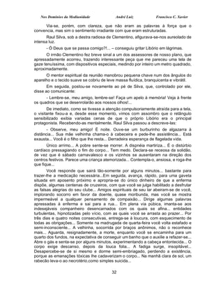Nos Domínios da Mediunidade              André Luiz           Francisco C. Xavier

     Via-se, porém, com clareza, que não eram as palavras à força que o
convencia, mas sim o sentimento irradiante com que eram estruturadas.
       Raul Silva, sob a destra radiosa de Clementino, afigurava-se-nos aureolado de
intensa luz.
      - Ó Deus que se passa comigo?!... – conseguiu gritar Libório em lágrimas.
      O irmão Clementino fez breve sinal a um dos assessores de nosso plano, que
apressadamente acorreu, trazendo interessante peça que me pareceu uma tela de
gaze tenuíssima, com dispositivos especiais, medindo por inteiro um metro quadrado,
aproximadamente.
      O mentor espiritual da reunião manobrou pequena chave num dos ângulos do
aparelho e o tecido suave se cobriu de leve massa fluídica, branquicenta e vibrátil.
       Em seguida, postou-se novamente ao pé de Silva, que, controlado por ele,
disse ao comunicante:
      - Lembre-se, meu amigo, lembre-se! Faça um apelo à memória! Veja à frente
os quadros que se desenrolarão aos nossos olhos!...
       De imediato, como se tivesse a atenção compulsoriamente atraída para a tela,
o visitante fixou-a e, desde esse momento, vimos com assombro que o retângulo
sensibilizado exibia variadas cenas de que o próprio Libório era o principal
protagonista. Recebendo-as mentalmente, Raul Silva passou a descreve-las:
       - Observe, meu amigo! É noite. Ouve-se um burburinho de algazarra à
distância... Sua mãe velhinha chama-o à cabeceira e pede-lhe assistência... Está
exausta... Você é o filho que lhe resta... Derradeira esperança de flagelada vida.
       Único arrimo... A pobre sente-se morrer. A dispnéia martiriza... É o distúrbio
cardíaco pressagiando o fim do corpo... Tem medo. Declara-se receosa da solidão,
de vez que é sábado carnavalesco e os vizinhos se ausentaram na direção dos
centros festivos. Parece uma criança atemorizada... Contempla-o, ansiosa, e roga-lhe
que fique...
       Você responde que sairá tão-somente por alguns minutos... bastante para
trazer-lhe a medicação necessária...Em seguida, avança, rápido, para uma gaveta
situada em aposento próximo e apropria-se do único dinheiro de que a enferma
dispõe, algumas centenas de cruzeiros, com que você se julga habilitado a desfrutar
as falsas alegrias do seu clube... Amigos espirituais de seu lar abeiram-se de você,
implorando socorro em favor da doente, quase moribunda, mas você se mostra
impermeável a qualquer pensamento de compaixão... Dirige algumas palavras
apressadas à enferma e sai para a rua... Em plena via púbica, imanta-se aos
indesejáveis companheiro desencarnados com os quais se afina... entidades
turbulentas, hipnotizadas pelo vício, com as quais você se arrasta ao prazer... Por
três dias e quatro noites consecutivas, entrega-se à loucura, com esquecimento de
todas as obrigações... Somente na madrugada de quarta-feira você volta estafado e
semi-inconsciente... A velhinha, socorrida por braços anônimos, não o reconhece
mais... Aguarda, resignadamente, a morte, enquanto você se encaminha para um
quarto dos fundos, na expectativa de conseguir um banho que o auxilie a refazer-se...
Abre o gás e senta-se por alguns minutos, experimentando a cabeça entontecida... O
corpo exige descanso, depois da louca folia... A fadiga surge, insopitável...
Desapercebe-se de si mesmo e dorme semi-embriagado, perdendo a existência,
porque as emanações tóxicas lhe cadaverizam o corpo... Na manhã clara de sol, um
rabecão leva-o ao necrotério,como simples suicida...

                                          32
 