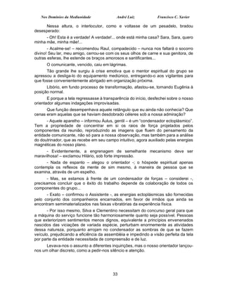 Nos Domínios da Mediunidade              André Luiz           Francisco C. Xavier

      Nessa altura, o interlocutor, como e voltasse de um pesadelo, bradou
desesperado:
      - Oh! Esta é a verdade! A verdade!... onde está minha casa? Sara, Sara, quero
minha mãe, minha mãe!...
       - Acalme-se! – recomendou Raul, compadecido – nunca nos faltará o socorro
divino! Seu lar, meu amigo, cerrou-se com os seus olhos de carne e sua genitora, de
outras esferas, lhe estende os braços amorosos e santificantes...
      O comunicante, vencido, caiu em lágrimas.
      Tão grande lhe surgiu à crise emotiva que o mentor espiritual do grupo se
apressou a desliga-lo do equipamento mediúnico, entregando-o aos vigilantes para
que fosse convenientemente abrigado em organização próxima.
      Libório, em fundo processo de transformação, afastou-se, tornando Eugênia à
posição normal.
       E porque a tela regressasse à transparência do início, desfechei sobre o nosso
orientador algumas indagações improvisadas.
      Que função desempenhava aquele retângulo que eu ainda não conhecia? Que
cenas eram aquelas que se haviam desdobrado céleres sob a nossa admiração?
      - Aquele aparelho – informou Áulus, gentil – é um “condensador ectoplásmico”.
Tem a propriedade de concentrar em si os raios de força projetados pelos
componentes da reunião, reproduzindo as imagens que fluem do pensamento da
entidade comunicante, não só para a nossa observação, mas também para a análise
do doutrinador, que as recebe em seu campo intuitivo, agora auxiliado pelas energias
magnéticas do nosso plano.
      - Evidentemente, a engrenagem de semelhante mecanismo deve ser
maravilhosa! – exclamou Hilário, sob forte impressão.
      - Nada de espanto – alegou o orientador -; o hóspede espiritual apenas
contempla os reflexos da mente de sim mesmo, à maneira de pessoa que se
examina, através de um espelho.
       - Mas, se estamos à frente de um condensador de forças – considerei -,
precisamos concluir que o êxito do trabalho depende da colaboração de todos os
componentes do grupo...
      - Exato – confirmou o Assistente -, as energias ectoplásmicas são fornecidas
pelo conjunto dos companheiros encarnados, em favor de irmãos que ainda se
encontram semimaterializados nas faixas vibratórias da experiência física.
       - Por isso mesmo, Silva e Clementino necessitam do concurso geral para que
a máquina do serviço funcione tão harmoniosamente quanto seja possível. Pessoas
que exteriorizem sentimentos menos dignos, equivalente a princípios envenenados
nascidos das viciações de variada espécie, perturbam enormemente as atividades
dessa natureza, porquanto arrojam no condensador as sombras de que se fazem
veículo, prejudicando a eficiência da assembléia e impedindo a visão perfeita da tela
por parte da entidade necessitada de compreensão e de luz.
      Levava-nos o assunto a diferentes inquirições, mas o nosso orientador lançou-
nos um olhar discreto, como a pedir-nos silêncio e atenção.




                                          33
 