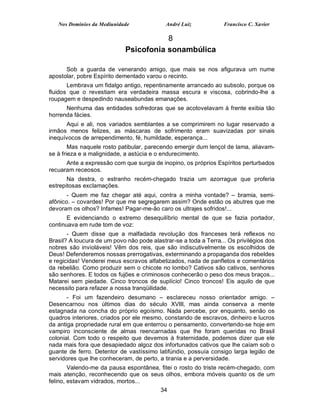 Nos Domínios da Mediunidade              André Luiz            Francisco C. Xavier

                                        8
                             Psicofonia sonambúlica

      Sob a guarda de venerando amigo, que mais se nos afigurava um nume
apostolar, pobre Espírito dementado varou o recinto.
       Lembrava um fidalgo antigo, repentinamente arrancado ao subsolo, porque os
fluidos que o revestiam era verdadeira massa escura e viscosa, cobrindo-lhe a
roupagem e despedindo nauseabundas emanações.
      Nenhuma das entidades sofredoras que se acotovelavam à frente exibia tão
horrenda fácies.
      Aqui e ali, nos variados semblantes a se comprimirem no lugar reservado a
irmãos menos felizes, as máscaras de sofrimento eram suavizadas por sinais
inequívocos de arrependimento, fé, humildade, esperança...
        Mas naquele rosto patibular, parecendo emergir dum lençol de lama, aliavam-
se à frieza e a malignidade, a astúcia e o endurecimento.
      Ante a expressão com que surgia de inopino, os próprios Espíritos perturbados
recuaram receosos.
       Na destra, o estranho recém-chegado trazia um azorrague que proferia
estrepitosas exclamações.
       - Quem me faz chegar até aqui, contra a minha vontade? – bramia, semi-
afônico. – covardes! Por que me segregarem assim? Onde estão os abutres que me
devoram os olhos? Infames! Pagar-me-ão caro os ultrajes sofridos!...
       E evidenciando o extremo desequilíbrio mental de que se fazia portador,
continuava em rude tom de voz:
       - Quem disse que a malfadada revolução dos franceses terá reflexos no
Brasil? A loucura de um povo não pode alastrar-se a toda a Terra... Os privilégios dos
nobres são invioláveis! Vêm dos reis, que são indiscutivelmente os escolhidos de
Deus! Defenderemos nossas prerrogativas, exterminando a propaganda dos rebeldes
e regicidas! Venderei meus escravos alfabetizados, nada de panfletos e comentários
da rebelião. Como produzir sem o chicote no lombo? Cativos são cativos, senhores
são senhores. E todos os fujões e criminosos conhecerão o peso dos meus braços...
Matarei sem piedade. Cinco troncos de suplício! Cinco troncos! Eis aquilo de que
necessito para refazer a nossa tranqüilidade.
       - Foi um fazendeiro desumano – esclareceu nosso orientador amigo. –
Desencarnou nos últimos dias do século XVIII, mas ainda conserva a mente
estagnada na concha do próprio egoísmo. Nada percebe, por enquanto, senão os
quadros interiores, criados por ele mesmo, constando de escravos, dinheiro e lucros
da antiga propriedade rural em que enterrou o pensamento, convertendo-se hoje em
vampiro inconsciente de almas reencarnadas que lhe foram queridas no Brasil
colonial. Com todo o respeito que devemos à fraternidade, podemos dizer que ele
nada mais fora que desapiedado algoz dos infortunados cativos que lhe caíam sob o
guante de ferro. Detentor de vastíssimo latifúndio, possuía consigo larga legião de
servidores que lhe conheceram, de perto, a tirania e a perversidade.
        Valendo-me da pausa espontânea, fitei o rosto do triste recém-chegado, com
mais atenção, reconhecendo que os seus olhos, embora móveis quanto os de um
felino, estavam vidrados, mortos...
                                       34
 
