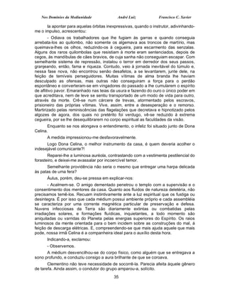 Nos Domínios da Mediunidade              André Luiz           Francisco C. Xavier

      Ia apontar para aquelas órbitas inexpressivas, quando o instrutor, adivinhando-
me o impulso, acrescentou:
        - Odiava os trabalhadores que lhe fugiam às garras e quando conseguia
arrebata-los ao quilombo, não somente os algemava aos troncos de martírio, mas
queimava-lhes os olhos, reduzindo-os à cegueira, para escarmento das senzalas.
Alguns dos raros quilombolas que resistiam à morte eram sentenciados, depois de
cegos, às mandíbulas de cães bravios, de cuja sanha não conseguiam escapar. Com
semelhante sistema de repressão, instalou o terror em derredor dos seus passos,
granjeando, então, fama e riqueza. Contudo, veio à jornada inevitável do túmulo e,
nessa fase nova, não encontrou senão desafetos, a se levantarem, junte dele, na
feição de temíveis perseguidores. Muitas vítimas de alma branda lhe haviam
desculpado as ofensas, mas outras não conseguiram a força para o perdão
espontâneo e converteram-se em vingadores do passado a lhe cumularem o espírito
de aflitivo pavor. Emaranhado nas teias da usura e fazendo do ouro o único poder em
que acreditava, nem de leve se sentiu transportado de um modo de vida para outro,
através da morte. Crê-se num cárcere de trevas, atormentado pelos escravos,
prisioneiro das próprias vítimas. Vive, assim, entre a desesperação e o remorso.
Martirizado pelas reminiscências das flagelações que decretava e hipnotizado pelos
algozes de agora, dos quais no pretérito foi verdugo, vê-se reduzido à extrema
cegueira, por se lhe desequilibrarem no corpo espiritual as faculdades da visão.
       Enquanto se nos alongava o entendimento, o infeliz foi situado junto de Dona
Celina.
      A medida impressionou-me desfavoravelmente.
      Logo Dona Celina, o melhor instrumento da casa, é quem deveria acolher o
indesejável comunicante?!
       Reparei-lhe a luminosa auréola, contrastando com a vestimenta pestilencial do
forasteiro, e deixei-me avassalar por incoercível temor.
      Semelhante providência não seria o mesmo que entregar uma harpa delicada
às patas de uma fera?
      Áulus, porém, deu-se pressa em explicar-nos:
       - Acalmem-se. O amigo dementado penetrou o templo com a supervisão e o
consentimento dos mentores da casa. Quanto aos fluidos de natureza deletéria, não
precisamos temê-los. Recuam instintivamente ante a luz espiritual que os fustiga ou
desintegra. É por isso que cada médium possui ambiente próprio e cada assembléia
se caracteriza por uma corrente magnética particular de preservação e defesa.
Nuvens infecciosas da Terra são diariamente extintas ou combatidas pelas
irradiações solares, e formações fluídicas, inquietantes, a todo momento são
aniquiladas ou varridas do Planeta pelas energias superiores do Espírito. Os raios
luminosos da mente orientada para o bem incidem sobre as construções do mal, á
feição de descarga elétricas. E, compreendendo-se que mais ajuda aquele que mais
pode, nossa irmã Celina é a companheira ideal para o auxílio desta hora.
      Indicando-a, exclamou:
      - Observemos.
      A médium desvencilhou-se do corpo físico, como alguém que se entregava a
sono profundo, e conduziu consigo a aura brilhante de que se coroava.
       Clementino não teve necessidade de socorrê-la. Parecia afeita àquele gênero
de tarefa. Ainda assim, o condutor do grupo amparou-a, solícito.
                                          35
 