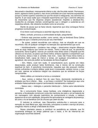 Nos Domínios da Mediunidade              André Luiz           Francisco C. Xavier

desvairado e desditoso, imensamente inferior a ela, não lhe pôde resistir. Permanece,
assim, agressivo tanto quanto é, mas vê-se controlado em suas menores expressões,
porque a mente superior subordina as que lhe situam à retaguarda, nos domínios do
espírito. É por essa razão que o hóspede experimenta com rigor o domínio afetuoso
da missionária que lhe dispensa amparo assistencial. Impelido a obedecer-lhe,
recebe-lhe as energias mentais constringentes que o obrigam a sustentar-se em
respeitosa atitude, não obstante revoltado como se encontra.
      Diante da pausa que se fazia natural, reparamos que silva conseguia franca
progresso na doutrinação.
      O ex-tirano rural começava a assimilar algumas réstias de luz.
      Hilário, contudo, provocou a continuidade da lição, perguntando:
      - Embora seja preciosa auxiliar, como vemos, não se lembrará Dona Celina
das palavras que o visitante pronuncia por seu intermédio?
      - Se quiser, poderá recordá-las com esforço, mas na situação em que se
reconhece, não vê qualquer vantagem na retenção dos apontamentos que ouve.
        - Indubitavelmente – ponderou meu colega – observamos singular diferença
entre as duas médiuns que caíram em transe...Tenho a idéia de que, na psicofonia
consciente, Dona Eugênia exercia um controle mais direto sobre o hóspede que lhe
utilizava os recursos, ao passo que Dona Celina, embora vigiando o companheiro que
se comunica, deixa-o mais à vontade, mais livre... Caso não Fosse Dona Celina a
trabalhadora hábil, capaz de intervir a tempo, em qualquer circunstância menos
agradável, não seria de preferir as faculdades de Dona Eugênia?
        - Sim, Hilário, você tem razão. O sonambulismo puro, quando em mãos
desavisadas, pode produzir belos fenômenos, mas é menos útil na construção
espiritual do bem. A psicofonia inconsciente, naqueles que não possuem méritos
morais suficientes à própria defesa, pode levar à possessão, sempre nociva, e que
por isso, apenas se evidencia integral nos obsessos que se renderam às forças
vampirizantes.
      Hilário refletiu um momento e tornou a considerar:
      - Aqui, vemos a médium fora do vaso físico, dominando mentalmente a
entidade que lhe é inferior... Mas... e se fosse o contrário? Se tivéssemos aqui uma
entidade intelectualmente superior senhoreando mentalmente a médium?
       - Nesse caso – redargüiu o paciente interlocutor -, Celina seria naturalmente
controlada.
       Se o comunicante fosse, nessa hipótese, uma inteligência degenerada e
perversa, a fiscalização correria por conta dos mentores da casa e, em se tratando de
um mensageiro com elevado patrimônio de conhecimento e virtude, a médium
apassivar-se-ia com satisfação, porquanto lhe aproveitaria as vantagens da presença,
tal como o rio se beneficia com as chuvas que caem do alto.
     O instrutor ia continuar, mas Clementino solicitou-lhe o concurso para a
remoção de José Maria que, algo renovado, principiava a aceitar o serviço da prece,
chegando mesmo a atingir a felicidade de chorar.
      Nosso orientador passou a contribuir na assistência ao visitante, que foi
novamente entregue ao amigo paternal que o trazia, a fim de internar-se em
organização socorrista distante.


                                          37
 