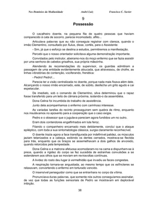 Nos Domínios da Mediunidade              André Luiz            Francisco C. Xavier

                                          9
                                      Possessão

     O cavalheiro doente, na pequena fila de quatro pessoas que haviam
comparecido à cata de socorro, parecia incomodado, aflito...
      Articulava palavras que eu não conseguia registrar com clareza, quando o
irmão Clementino, consultado por Áulus, disse, cortês, para o Assistente:
      - Sim, já que o esforço se destina a estudos, permitiremos a manifestação.
      Percebi que o nosso orientador solicitava alguma demonstração importante.
      Convidados pelo instrutor, abeiramo-nos do moço enfermo que se fazia assistir
por uma senhora de cabelos grisalhos, sua própria mãezinha.
       Atendendo às recomendações do supervisor, os guardas admitiram a
passagem de uma entidade evidentemente aloucada, que atravessou, de chofre, as
linhas vibratórias de contenção, vociferando, frenética:
      - Pedro! Pedro!...
      Parecia ter a visão centralizada no doente, porque nada mais fixava além dele.
Alcançando o nosso irmão encarnado, este, de súbito, desfecha um grito agudo e cai
espetacular.
       De imediato, sob o comando de Clementino, silva determinou que o rapaz
fosse transferido para um leito de câmara próxima, isolando-o da assembléia.
      Dona Celina foi incumbida do trabalho de assistência.
      Junto dela acompanhamos o enfermo com carinhoso interesse.
       As variadas tarefas do recinto prosseguiram sem quebra de ritmo, enquanto
nos insulávamos no aposento para a cooperação que o caso exigia.
      Pedro e o obsessor que o jugulava pareciam agora fundidos um no outro.
      Eram dois contendores engalfinhados em luta feroz.
       Fitando o companheiro encarnado mais detidamente, concluí que o ataque
epiléptico, com toda a sua sintomatologia clássica, surgia claramente reconhecível.
       O doente trazia agora a face transfigurada por indefinível palidez, os músculos
jaziam tetanizados e a cabeça, exibindo os dentes cerrados, mostrava-se flectida
para trás, enquanto que os braços se assemelhavam a dois galhos de arvoredo,
quando retorcidos pela tempestade.
      Dona Celina e a matrona afetuosa acomodaram-no na cama e dispunham-se à
prece, quando a rigidez do corpo se fez sucedida de estranhas convulsões a se
estenderem aos olhos que se moviam em reviravoltas contínuas.
      A lividez do rosto deu lugar à vermelhidão que invadiu as faces congestas.
      A respiração tornara-se angustiada, ao mesmo tempo que os esfíncteres se
relaxavam, convertendo o enfermo em torturado vencido.
      O insensível perseguidor como que se entranhara no corpo da vítima.
       Pronunciava duras palavras, que somente nós outros conseguíamos assinalar,
de vez que todas as funções sensoriais de Pedro se mostravam em deplorável
inibição.

                                          38
 