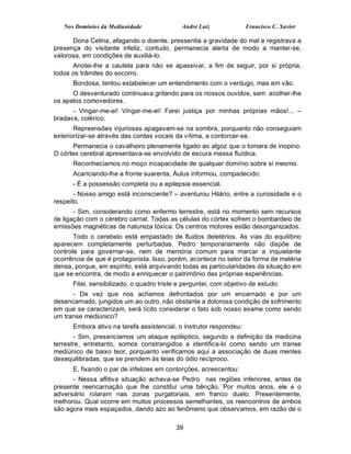 Nos Domínios da Mediunidade               André Luiz             Francisco C. Xavier

      Dona Celina, afagando o doente, pressentia a gravidade do mal e registrava a
presença do visitante infeliz, contudo, permanecia alerta de modo a manter-se,
valorosa, em condições de auxiliá-lo.
      Anotei-lhe a cautela para não se apassivar, a fim de seguir, por si própria,
todos os trâmites do socorro.
      Bondosa, tentou estabelecer um entendimento com o verdugo, mas em vão.
      O desventurado continuava gritando para os nossos ouvidos, sem acolher-lhe
os apelos comovedores.
      - Vingar-me-ei! Vingar-me-ei! Farei justiça por minhas próprias mãos!... –
bradava, colérico.
       Repreensões injuriosas apagavam-se na sombra, porquanto não conseguiam
exteriorizar-se através das cordas vocais da vítima, a contorcer-se.
      Permanecia o cavalheiro plenamente ligado ao algoz que o tomara de inopino.
O córtex cerebral apresentava-se envolvido de escura massa fluídica.
      Reconhecíamos no moço incapacidade de qualquer domínio sobre si mesmo.
      Acariciando-lhe a fronte suarenta, Áulus informou, compadecido:
      - É a possessão completa ou a epilepsia essencial.
       - Nosso amigo está inconsciente? – aventurou Hilário, entre a curiosidade e o
respeito.
       - Sim, considerando como enfermo terrestre, está no momento sem recursos
de ligação com o cérebro carnal. Todas as células do córtex sofrem o bombardeio de
emissões magnéticas de natureza tóxica. Os centros motores estão desorganizados.
       Todo o cerebelo está empastado de fluidos deletérios. As vias do equilíbrio
aparecem completamente perturbadas. Pedro temporariamente não dispõe de
controle para governar-se, nem de memória comum para marcar a inquietante
ocorrência de que é protagonista. Isso, porém, acontece no setor da forma de matéria
densa, porque, em espírito, está arquivando todas as particularidades da situação em
que se encontra, de modo a enriquecer o patrimônio das próprias experiências.
      Fitei, sensibilizado, o quadro triste e perguntei, com objetivo de estudo:
      - De vez que nos achamos defrontados por um encarnado e por um
desencarnado, jungidos um ao outro, não obstante a dolorosa condição de sofrimento
em que se caracterizam, será lícito considerar o fato sob nosso exame como sendo
um transe mediúnico?
      Embora ativo na tarefa assistencial, o instrutor respondeu:
       - Sim, presenciamos um ataque epiléptico, segundo a definição da medicina
terrestre, entretanto, somos constrangidos a identifica-lo como sendo um transe
mediúnico de baixo teor, porquanto verificamos aqui a associação de duas mentes
desequilibradas, que se prendem às teias do ódio recíproco.
      E, fixando o par de infelizes em contorções, acrescentou:
      - Nessa aflitiva situação achava-se Pedro nas regiões inferiores, antes da
presente reencarnação que lhe constitui uma bênção. Por muitos anos, ele e o
adversário rolaram nas zonas purgatoriais, em franco duelo. Presentemente,
melhorou. Qual ocorre em muitos processos semelhantes, os reencontros de ambos
são agora mais espaçados, dando azo ao fenômeno que observamos, em razão de o

                                           39
 