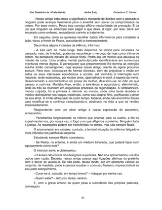 Nos Domínios da Mediunidade              André Luiz            Francisco C. Xavier

      - Nosso amigo está preso a significativo montante de débitos com o passado e
ninguém pode avançar livremente para o amanhã sem solver os compromissos de
ontem. Por esse motivo, Pedro traz consigo aflitiva mediunidade de provação. É da
Lei que ninguém se emancipe sem pagar o que deve. A rigor, por isso, deve ser
encarado como enfermo, requisitando carinho e tratamento.
        Em seguida, como se quisesse recolher dados informativos para completar a
lição, tocou a fronte de Pedro, auscultando-a demoradamente.
      Decorridos alguns instantes de silêncio, informou:
       - A luta vem de muito longe. Não dispomos de tempo para incursões no
passado, mas, de imediato, podemos reconhecer o verdugo de hoje como vítima de
ontem. Na derradeira metade do século findo, Pedro era um médico que abusava da
missão de curar. Uma análise mental particularizada identificá-lo-ia em numerosas
aventuras menos dignas. O perseguidor que presentemente lhe domina as energias
era-lhe irmão consangüíneo, cuja esposa nosso amigo doente de agora procurou
seduzir. Para isso, insinuou-se de formas diversas, além de prejudicar o irmão em
todos os seus interesses econômicos e sociais, até incliná-lo à internação num
hospício, onde estacionou, por muitos anos, aparvalhado e inútil, à espera da morte.
Desencarnado e encontrando-o na posse da mulher, desvairou-se no ódio de que
passou a nutrir-se. Martelou-lhes, então, a existência e aguardou-o, além-túmulo,
onde os três se reuniram em angustioso processo de regeneração. A companheira,
menos culpada, foi a primeira a retornar ao mundo, onde mais tarde recebeu o
médico delinqüente nos braços maternais, como seu próprio filho, purificando o amor
de sua alma. O irmão atraiçoado de outro tempo, todavia, ainda não encontrou forças
para modificar-se e continua vampirizando-o, obstinado no ódio a que se rendeu
impensadamente.
      Respondendo com um olhar amigo à nossa expressão de assombro,
acrescentou:
        - Penetramos forçosamente no inferno que criamos para os outros, a fim de
experimentarmos, por nossa vez, o fogo com que afligimos o próximo. Ninguém ilude
a justiça. As reparações podem ser transferidas no tempo, mas são sempre fatais.
         O ensinamento era simples, contudo, a terrível situação do enfermo fatigado e
triste infundia-nos justificável espanto.
      Estudando sempre Hilário considerou:
      - Se Pedro, no entanto, é ainda um médium torturado, que poderá fazer num
agrupamento como este?
      O instrutor sorriu e obtemperou:
       - O acaso não consta dos desígnios superiores. Não nos aproximamos uns dos
outros sem razão. Decerto, nosso amigo possui aqui ligações afetivas do pretérito
com o dever de auxilia-lo. Se não pode, desse modo, ser um elemento valioso ao
conjunto, de imediato, pode e precisa receber o concurso fraterno, imprescindível ao
seu justo soerguimento.
      - Curar-se-á, contudo, em tempo breve? – indaguei por minha vez.
      - Quem sabe? – retrucou Áulus, sereno.
      E, com o grave entono de quem pesa a substância das próprias palavras,
prosseguiu:


                                          41
 