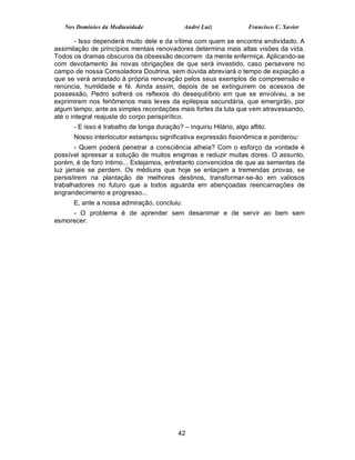Nos Domínios da Mediunidade                André Luiz             Francisco C. Xavier

       - Isso dependerá muito dele e da vítima com quem se encontra endividado. A
assimilação de princípios mentais renovadores determina mais altas visões da vida.
Todos os dramas obscuros da obsessão decorrem da mente enfermiça. Aplicando-se
com devotamento às novas obrigações de que será investido, caso persevere no
campo de nossa Consoladora Doutrina, sem dúvida abreviará o tempo de expiação a
que se verá arrastado à própria renovação pelos seus exemplos de compreensão e
renúncia, humildade e fé. Ainda assim, depois de se extinguirem os acessos de
possessão, Pedro sofrerá os reflexos do desequilíbrio em que se envolveu, a se
exprimirem nos fenômenos mais leves da epilepsia secundária, que emergirão, por
algum tempo, ante as simples recordações mais fortes da luta que vem atravessando,
até o integral reajuste do corpo perispirítico.
      - E isso é trabalho de longa duração? – inquiriu Hilário, algo aflito.
      Nosso interlocutor estampou significativa expressão fisionômica e ponderou:
       - Quem poderá penetrar a consciência alheia? Com o esforço da vontade é
possível apressar a solução de muitos enigmas e reduzir muitas dores. O assunto,
porém, é de foro íntimo... Estejamos, entretanto convencidos de que as sementes da
luz jamais se perdem. Os médiuns que hoje se enlaçam a tremendas provas, se
persistirem na plantação de melhores destinos, transformar-se-ão em valiosos
trabalhadores no futuro que a todos aguarda em abençoadas reencarnações de
engrandecimento e progresso...
      E, ante a nossa admiração, concluiu:
     - O problema é de aprender sem desanimar e de servir ao bem sem
esmorecer.




                                           42
 