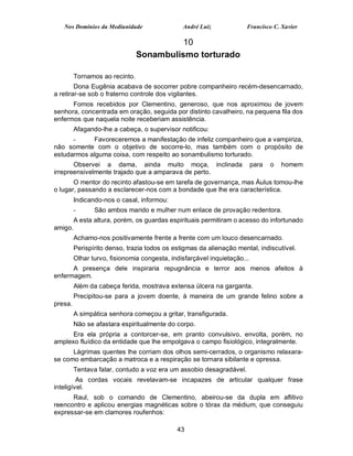 Nos Domínios da Mediunidade                 André Luiz             Francisco C. Xavier

                                          10
                                Sonambulismo torturado

         Tornamos ao recinto.
        Dona Eugênia acabava de socorrer pobre companheiro recém-desencarnado,
a retirar-se sob o fraterno controle dos vigilantes.
      Fomos recebidos por Clementino, generoso, que nos aproximou de jovem
senhora, concentrada em oração, seguida por distinto cavalheiro, na pequena fila dos
enfermos que naquela noite receberiam assistência.
         Afagando-lhe a cabeça, o supervisor notificou:
      -     Favoreceremos a manifestação de infeliz companheiro que a vampiriza,
não somente com o objetivo de socorre-lo, mas também com o propósito de
estudarmos alguma coisa, com respeito ao sonambulismo torturado.
       Observei a dama, ainda muito moça, inclinada                       para   o   homem
irrepreensivelmente trajado que a amparava de perto.
       O mentor do recinto afastou-se em tarefa de governança, mas Áulus tomou-lhe
o lugar, passando a esclarecer-nos com a bondade que lhe era característica.
         Indicando-nos o casal, informou:
         -      São ambos marido e mulher num enlace de provação redentora.
      A esta altura, porém, os guardas espirituais permitiram o acesso do infortunado
amigo.
         Achamo-nos positivamente frente a frente com um louco desencarnado.
         Perispírito denso, trazia todos os estigmas da alienação mental, indiscutível.
         Olhar turvo, fisionomia congesta, indisfarçável inquietação...
      A presença dele inspiraria repugnância e terror aos menos afeitos à
enfermagem.
         Além da cabeça ferida, mostrava extensa úlcera na garganta.
         Precipitou-se para a jovem doente, à maneira de um grande felino sobre a
presa.
         A simpática senhora começou a gritar, transfigurada.
         Não se afastara espiritualmente do corpo.
      Era ela própria a contorcer-se, em pranto convulsivo, envolta, porém, no
amplexo fluídico da entidade que lhe empolgava o campo fisiológico, integralmente.
      Lágrimas quentes lhe corriam dos olhos semi-cerrados, o organismo relaxara-
se como embarcação a matroca e a respiração se tornara sibilante e opressa.
         Tentava falar, contudo a voz era um assobio desagradável.
         As cordas vocais revelavam-se incapazes de articular qualquer frase
inteligível.
      Raul, sob o comando de Clementino, abeirou-se da dupla em aflitivo
reencontro e aplicou energias magnéticas sobre o tórax da médium, que conseguiu
expressar-se em clamores roufenhos:

                                             43
 