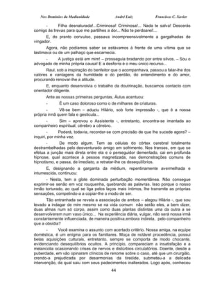 Nos Domínios da Mediunidade             André Luiz            Francisco C. Xavier

      -      Filha desnaturada!...Criminosa! Criminosa!... Nada te salva! Descerás
comigo às trevas para que me partilhes a dor... Não te perdoarei!...
      E, do pranto convulso, passava incompreensivelmente a gargalhadas de
vingador.
       Agora, não podíamos saber se estávamos à frente de uma vítima que se
lastimava ou de um palhaço que escarnecia.
     -     A justiça está em mim! – prosseguia bradando por entre silvos. – Sou o
advogado de minha própria causa! E a desforra é o meu único recurso...
      Raul, sob a inspiração do benfeitor que o acompanhava, passou a falar-lhe dos
valores e vantagens da humildade e do perdão, do entendimento e do amor,
procurando renovar-lhe a atitude.
       E, enquanto desenvolvia o trabalho da doutrinação, buscamos contacto com
orientador diligente.
      Ante as nossas primeiras perguntas, Áulus acentuou:
      -      É um caso doloroso como o de milhares de criaturas.
       -      Vê-se bem – aduziu Hilário, sob forte impressão -, que é a nossa
própria irmã quem fala e gesticula...
     -      Sim – aprovou o Assistente -, entretanto, encontra-se imantada ao
companheiro espiritual, cérebro a cérebro.
        -      Poderá, todavia, recordar-se com precisão de que lhe sucede agora? –
inquiri, por minha vez.
       -      De modo algum. Tem as células do córtex cerebral totalmente
destrambelhadas pelo desventurado amigo em sofrimento. Nos transes, em que se
efetua a junção mais direta entre ela e o perseguidor dementado, cai em profunda
hipnose, qual acontece à pessoa magnetizada, nas demonstrações comuns de
hipnotismo, e passa, de imediato, a retratar-lhe os desequilíbrios.
      E, designando a garganta da médium, repentinamente avermelhada e
intumescida, continuou:
      - Nesta, tem a glote dominada perturbação momentânea. Não consegue
exprimir-se senão em voz rouquenha, quebrando as palavras. Isso porque o nosso
irmão torturado, ao qual se liga pelos laços mais íntimos, lhe transmite as próprias
sensações, compelindo-a a copiar-lhe o modo de ser.
      Tão entranhada se revela a associação de ambos – alegou Hilário -, que sou
levado a indagar de mim mesmo se na vida comum não serão eles, a bem dizer,
duas almas num só corpo, assim como duas plantas distintas uma da outra a se
desenvolverem num vaso único... Na experiência diária, vulgar, não será nossa irmã
constantemente influenciada, de maneira positiva,embora indireta, pelo companheiro
que a obsidia?
       -     Você examina o assunto com acertado critério. Nossa amiga, na equipe
doméstica, é um enigma para os familiares. Moça de notável procedência, possui
belas aquisições culturais, entretanto, sempre se comporta de modo chocante,
evidenciando desequilíbrios ocultos. A princípio, compareciam a insatisfação e a
melancolia ocasionando crises de nervos e distúrbios circulatórios. Doente, desde a
puberdade, em vão opinaram clínicos de renome sobre o caso, até que um cirurgião,
crendo-a prejudicada por desarmonias da tireóide, submeteu-a a delicada
intervenção, da qual saiu com seus padecimentos inalterados. Logo após, conheceu
                                         44
 