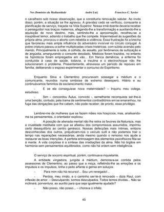 Nos Domínios da Mediunidade               André Luiz            Francisco C. Xavier

o cavalheiro sob nossa observação, que a constituiria renovação salutar. Ao invés
disso, porém, a situação se lhe agravou. A gravidez cedo se verificou, consoante a
planificação de serviço, traçada na Vida Superior. Nossa irmã doente deveria receber
o perseguidor nos braços maternos, afagando-lhe a transformação e auxiliando-lhe a
aquisição de novo destino, mas, sentindo-lhe a aproximação, recolheu-se a
insopitável temor, adiando o trabalho que lhe compete. Impermeável às sugestões da
própria alma, provocou o aborto com rebeldia e violência. Essa frustração foi a brecha
que favoreceu mais ampla influência do adversário invisível no círculo conjugal. A
pobre criatura passou a sofrer multiplicadas crises histéricas, com súbita aversão pelo
marido. Principalmente à noite, é colhida, de assalto, por fenômenos de sufocação e
de angústia, amargurando o consorte desolado. Médicos foram trazidos, no entanto
os hipnóticos foram empregados em vão... Em franca demência, a enferma foi
conduzida à casa de saúde, todavia, a insulina e o electrochoque não lhe
solucionaram o problema. Presentemente, atravessa um período de repouso em
família, deliberando o esposo experimentar o concurso do Espiritismo.


       Enquanto Silva e Clementino procuravam sossegar a médium e o
comunicante, reunidos numa simbiose de extremo desespero, Hilário e eu
continuávamos famintos de esclarecimento maior.
       -     E se ela conseguisse nova maternidade? – Inquiriu meu colega,
estudioso.
      -      Sim – concordou Áulus, convicto -, semelhante reconquista ser-lhe-á
uma benção, contudo, pela trama de sentimentos contraditórios em se emaranhou, na
fuga das obrigações que lhe cabem, não pode receber, de pronto, esse privilégio.


      Lembrei-me de mulheres que se fazem mães nos hospícios, mas, analisando-
me os pensamentos, o orientador explicou:
       -     A posição de alienada mental não lhe retira os favores da Natureza, mas
a crueldade meditada com que se afastou dos compromissos assumidos, imprimiu
certo desequilíbrio ao centro genésico. Nossas defecções mais íntimas, embora
desconhecidas dos outros, prejudicam-nos o veículo sutil e não podemos trair o
tempo nas reparações necessárias, ainda mesmo quando o remorso nos ajude a
restaurar as boas intenções. A perfeita entrosagem dos elementos psicofísicos filia-se
à mente. A vida corpórea é a síntese das irradiações da alma. Não há órgãos em
harmonia sem pensamentos equilibrados, como não há ordem sem inteligência.


      O serviço de socorro espiritual, porém, continuava inquietante.
      A entidade vingadora, jungida à médium, demorava-se contida pelos
assessores de Clementino, ao passo que a moça, refletindo-lhe as emoções e os
impulsos e os impulsos, tinha o peito arfante e gemia em soluços:
      -       Para mim não há recurso!... Sou um renegado!...
       -      Perdoa, meu irmão, e o caminho ser-te-á renovado – dizia Raul, com
inflexão de amor. – Desculpando, somos desculpados. Todos temos dívidas... Não se
inclinará, porventura, ao auxílio para que seja igualmente ajudado?
      -      Não posso, não posso... – chorava o infeliz.


                                           45
 