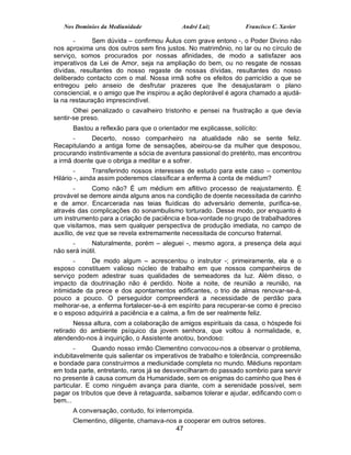 Nos Domínios da Mediunidade             André Luiz            Francisco C. Xavier

       -      Sem dúvida – confirmou Áulus com grave entono -, o Poder Divino não
nos aproxima uns dos outros sem fins justos. No matrimônio, no lar ou no círculo de
serviço, somos procurados por nossas afinidades, de modo a satisfazer aos
imperativos da Lei de Amor, seja na ampliação do bem, ou no resgate de nossas
dívidas, resultantes do nosso regaste de nossas dívidas, resultantes do nosso
deliberado contacto com o mal. Nossa irmã sofre os efeitos do parricídio a que se
entregou pelo anseio de desfrutar prazeres que lhe desajustaram o plano
consciencial, e o amigo que lhe inspirou a ação deplorável é agora chamado a ajudá-
la na restauração imprescindível.
       Olhei penalizado o cavalheiro tristonho e pensei na frustração a que devia
sentir-se preso.
      Bastou a reflexão para que o orientador me explicasse, solícito:
       -     Decerto, nosso companheiro na atualidade não se sente feliz.
Recapitulando a antiga fome de sensações, abeirou-se da mulher que desposou,
procurando instintivamente a sócia de aventura passional do pretérito, mas encontrou
a irmã doente que o obriga a meditar e a sofrer.
        -      Transferindo nossos interesses de estudo para este caso – comentou
Hilário -, ainda assim poderemos classificar a enferma à conta de médium?
       -      Como não? É um médium em aflitivo processo de reajustamento. É
provável se demore ainda alguns anos na condição de doente necessitada de carinho
e de amor. Encarcerada nas teias fluídicas do adversário demente, purifica-se,
através das complicações do sonambulismo torturado. Desse modo, por enquanto é
um instrumento para a criação de paciência e boa-vontade no grupo de trabalhadores
que visitamos, mas sem qualquer perspectiva de produção imediata, no campo de
auxílio, de vez que se revela extremamente necessitada de concurso fraternal.
      -      Naturalmente, porém – aleguei -, mesmo agora, a presença dela aqui
não será inútil.
       -     De modo algum – acrescentou o instrutor -; primeiramente, ela e o
esposo constituem valioso núcleo de trabalho em que nossos companheiros de
serviço podem adestrar suas qualidades de semeadores da luz. Além disso, o
impacto da doutrinação não é perdido. Noite a noite, de reunião a reunião, na
intimidade da prece e dos apontamentos edificantes, o trio de almas renovar-se-á,
pouco a pouco. O perseguidor compreenderá a necessidade de perdão para
melhorar-se, a enferma fortalecer-se-á em espírito para recuperar-se como é preciso
e o esposo adquirirá a paciência e a calma, a fim de ser realmente feliz.
       Nessa altura, com a colaboração de amigos espirituais da casa, o hóspede foi
retirado do ambiente psíquico da jovem senhora, que voltou à normalidade, e,
atendendo-nos à inquirição, o Assistente anotou, bondoso:
       -      Quando nosso irmão Clementino convocou-nos a observar o problema,
indubitavelmente quis salientar os imperativos de trabalho e tolerância, compreensão
e bondade para construirmos a mediunidade completa no mundo. Médiuns repontam
em toda parte, entretanto, raros já se desvencilharam do passado sombrio para servir
no presente à causa comum da Humanidade, sem os enigmas do caminho que lhes é
particular. E como ninguém avança para diante, com a serenidade possível, sem
pagar os tributos que deve à retaguarda, saibamos tolerar e ajudar, edificando com o
bem...
      A conversação, contudo, foi interrompida.
      Clementino, diligente, chamava-nos a cooperar em outros setores.
                                        47
 