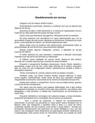 Nos Domínios da Mediunidade              André Luiz           Francisco C. Xavier



                                    11
                          Desdobramento em serviço

      Chegara a vez do médium Antônio Castro.
       Profundamente concentrado, denotava a confiança com que se oferecia aos
objetivos de serviço.
      Aproximou-se dele o irmão Clementino e, à maneira do magnetizador comum,
impôs-lhe as mãos aplicando-lhe passes de longo circuito.
      Castro como que adormeceu devagarinho, inteiriçando-se-lhe os membros.
      Do tórax emanava com abundância um vapor esbranquiçado que, em se
acumulando à feição de uma nuvem, depressa se transformou, à esquerda do corpo
denso, numa duplicata do médium, em tamanho ligeiramente maior.
       Nosso amigo como se revelava mais desenvolvido, apresentando todas as
particularidades de sua forma física, apreciavelmente dilatadas.
      Desejei ensaiar algumas indagações, contudo, a dignidade do serviço
impunha-me silêncio.
     O diretor espiritual da casa submetia o medianeiro a delicada intervenção
magnética que não seria lícito perturbar ou interromper.
      O médium, assim desligado do veículo carnal, afastou-se dois passos,
deixando ver o cordão vaporoso que o prendia ao campo somático.
       Enquanto o equipamento fisiológico descansava, imóvel, Castro, tateante e
assombrado, surgia, junto de nós, numa cópia estranha de si mesmo, porquanto,
além de maior em sua configuração exterior, apresentava-se azulada à direita e
alaranjada à esquerda.
      Tentou movimentar-se, contudo, parecia sentir-se pesado e inquieto...
       Verifiquei, então, que desse contacto resultou singular diferença. O corpo
carnal engulira, instintivamente, certas faixas de força que imprimiam manifesta
irregularidade ao perispírito, absorvendo-as de maneira incompreensível para mim.
       Desde esse instante, o companheiro, fora do vaso de matéria densa, guardou
o porte que lhe era característico.
      Era, agora, bem ele mesmo, sem qualquer deformidade, leve e ágil, embora
prosseguisse encadeado ao envoltório físico pelo laço aeriforme, que parecia mais
adelgaçado e mais luminoso, à medida que Castro-Espírito se movimentava em
nosso meio.
      Enquanto Clementino o encorajava com palavras amigas, o nosso orientador,
certamente assinalando-nos a curiosidade, deu-se pressa em esclarecer:
       -      Com o auxílio do supervisor, o médium foi convenientemente
exteriorizado. A princípio, seu perispírito ou “corpo astral” estava revestido com os
eflúvios vitais que asseguram o equilíbrio entre a alma e o corpo de carne,
conhecidos aqueles, em seu conjunto, como sendo o “duplo etérico” , formado por
emanações neuropsíquicas que pertencem ao campo fisiológico e que, por isso
mesmo, não conseguem maior afastamento da organização terrestre, destinando-se
à desintegração, tanto quanto ocorre ao instrumento carnal, por ocasião da morte
                                          48
 