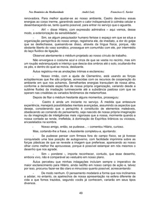 Nos Domínios da Mediunidade              André Luiz            Francisco C. Xavier

renovadora. Para melhor ajustar-se ao nosso ambiente, Castro devolveu essas
energias ao corpo inerme, garantindo assim o calor indispensável à colméia celular e
desembaraçando-se, tanto quanto possível, para entrar no serviço que o aguarda.
      -     Ah! – disse Hilário, com expressão admirativa – aqui vemos, desse
modo, a exteriorização da sensibilidade!...
       -       Sim, se algum pesquisador humano ferisse o espaço em que se situa a
organização perispirítica do nosso amigo, registraria ele, de imediato, a dor do golpe
que se desfechasse, queixando-se disso, através da língua física, porque, não
obstante liberto do vaso somático, prossegue em comunhão com ele, por intermédio
do laço fluídico de ligação.
      Observei atentamente o médium projetado ao nosso círculo de trabalho.
      Não envergava o costume azul e cinza de que se vestia no recinto, mas sim
um roupão esbranquiçado e inteiriço que descia dos ombros até o solo, ocultando-lhe
os pés, e dentro do qual se movia, deslizante.
      Áulus registrou-me as anotações íntimas e esclareceu:
       -     Nosso irmão, com a ajuda de Clementino, está usando as forças
ectoplásmicas que lhe são próprias, acrescidas com os recursos de cooperação do
ambiente em que nos achamos. Semelhantes energias transudam de nossa alma,
conforme a densidade específica de nossa própria organização, variando desde a
sublime fluidez da irradiação luminescente até a substância pastosa com que se
operam nas crisálidas os variados fenômenos de metamorfose.
      Depois de fitar o médium hesitante alguns momentos, prosseguiu:
      -       Castro é ainda um iniciante no serviço. À medida que entesoure
experiência, manejará possibilidades mentais avançadas, assumindo os aspectos que
deseje, considerando que o perispírito é constituído de elementos maleáveis,
obedecendo ao comando do pensamento, seja nascido de nossa própria imaginação
ou da imaginação de inteligências mais vigorosas que a nossa, mormente quando a
nossa vontade se rende, irrefletida, à dominação de Espíritos tirânicos ou viciosos,
encastelados na sombra.
      -      Nosso amigo, então, se pudesse... – comentou Hilário, curioso.
      Mas, cortando-lhe a frase, o Assistente completou-a, ajuntando:
       -      Se pudesse pensar com firmeza fora do campo físico, se já tivesse
conquistado uma boa posição de autogoverno, com facilidade imprimiria sobre as
forças plásticas de que se reveste a imagem que preferisse, aparecendo ao nosso
olhar como melhor lhe aprouvesse, porque é possível estampar em nós mesmos o
desenho que nos agrade.
     -      Sim – ponderei -, importa reconhecer, contudo, que esse desenho,
embora vivo, não é comparável ao vestuário em nosso plano.
       Áulus percebeu que minhas indagações incluíam sempre o imperativo de
maior esclarecimento para Hilário, ainda neófito em nosso campo de ação e, talvez
por isso, procurou fazer-se tão claro e minucioso quanto possível, acrescentando:
      -      De modo nenhum. O pensamento modelará a forma que nos inclinamos
a adotar, no entanto, os apetrechos de nossa apresentação na esfera diferente de
vida a que fomos trazidos, segundo vocês já conhecem, variarão em seus tipos
diversos.


                                          49
 