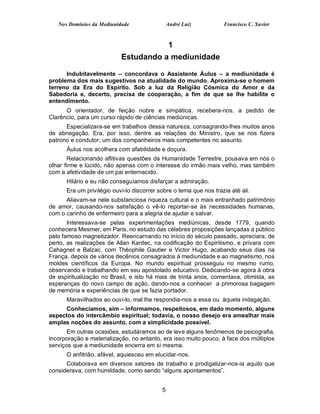 Nos Domínios da Mediunidade                 André Luiz          Francisco C. Xavier


                                               1
                           Estudando a mediunidade

      Indubitavelmente – concordava o Assistente Áulus – a mediunidade é
problema dos mais sugestivos na atualidade do mundo. Aproxima-se o homem
terreno da Era do Espírito. Sob a luz da Religião Cósmica do Amor e da
Sabedoria e, decerto, precisa de cooperação, a fim de que se lhe habilite o
entendimento.
      O orientador, de feição nobre e simpática, recebera-nos, a pedido de
Clarêncio, para um curso rápido de ciências mediúnicas.
      Especializara-se em trabalhos dessa natureza, consagrando-lhes muitos anos
de abnegação. Era, por isso, dentre as relações do Ministro, que se nos fizera
patrono e condutor, um dos companheiros mais competentes no assunto.
      Áulus nos acolhera com afabilidade e doçura.
        Relacionando aflitivas questões da Humanidade Terrestre, pousava em nós o
olhar firme e lúcido, não apenas com o interesse do irmão mais velho, mas também
com a afetividade de um pai enternecido.
      Hilário e eu não conseguíamos disfarçar a admiração.
      Era um privilégio ouvi-lo discorrer sobre o tema que nos trazia até ali.
      Aliavam-se nele substanciosa riqueza cultural e o mais entranhado patrimônio
de amor, causando-nos satisfação o vê-lo reportar-se às necessidades humanas,
com o carinho de enfermeiro para a alegria de ajudar e salvar.
       Interessava-se pelas experimentações mediúnicas, desde 1779, quando
conhecera Mesmer, em Paris, no estudo das célebres proposições lançadas a público
pelo famoso magnetizador. Reencarnando no início do século passado, apreciara, de
perto, as realizações de Allan Kardec, na codificação do Espiritismo, e privara com
Cahagnet e Balzac, com Théophile Gautier e Victor Hugo, acabando seus dias na
França, depois de vários decênios consagrados à mediunidade e ao magnetismo, nos
moldes científicos da Europa. No mundo espiritual prosseguiu no mesmo rumo,
observando e trabalhando em seu apostolado educativo. Dedicando-se agora à obra
de espiritualização no Brasil, e isto há mais de trinta anos, comentava, otimista, as
esperanças do novo campo de ação, dando-nos a conhecer a primorosa bagagem
de memória e experiências de que se fazia portador.
      Maravilhados ao ouvi-lo, mal lhe respondia-nos a essa ou àquela indagação.
     Conhecíamos, sim – informamos, respeitosos, em dado momento, alguns
aspectos do intercâmbio espiritual; todavia, o nosso desejo era amealhar mais
amplas noções do assunto, com a simplicidade possível.
       Em outras ocasiões, estudáramos ao de leve alguns fenômenos de psicografia,
incorporação e materialização, no entanto, era isso muito pouco, à face dos múltiplos
serviços que a mediunidade encerra em si mesma.
      O anfitrião, afável, aquiesceu em elucidar-nos.
      Colaborava em diversos setores de trabalho e prodigalizar-nos-ia aquilo que
considerava, com humildade, como sendo “alguns apontamentos”.


                                           5
 