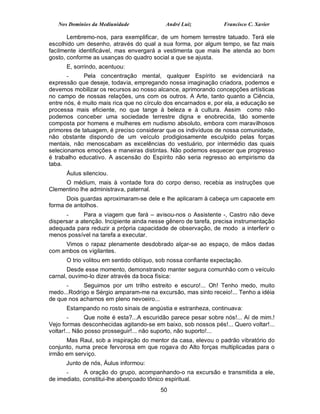 Nos Domínios da Mediunidade              André Luiz           Francisco C. Xavier

       Lembremo-nos, para exemplificar, de um homem terrestre tatuado. Terá ele
escolhido um desenho, através do qual a sua forma, por algum tempo, se faz mais
facilmente identificável, mas envergará a vestimenta que mais lhe atenda ao bom
gosto, conforme as usanças do quadro social a que se ajusta.
      E, sorrindo, acentuou:
       -     Pela concentração mental, qualquer Espírito se evidenciará na
expressão que deseje, todavia, empregando nossa imaginação criadora, podemos e
devemos mobilizar os recursos ao nosso alcance, aprimorando concepções artísticas
no campo de nossas relações, uns com os outros. A Arte, tanto quanto a Ciência,
entre nós, é muito mais rica que no círculo dos encarnados e, por ela, a educação se
processa mais eficiente, no que tange à beleza e à cultura. Assim como não
podemos conceber uma sociedade terrestre digna e enobrecida, tão somente
composta por homens e mulheres em nudismo absoluto, embora com maravilhosos
primores de tatuagem, é preciso considerar que os indivíduos de nossa comunidade,
não obstante dispondo de um veículo prodigiosamente esculpido pelas forças
mentais, não menoscabam as excelências do vestuário, por intermédio das quais
selecionamos emoções e maneiras distintas. Não podemos esquecer que progresso
é trabalho educativo. A ascensão do Espírito não seria regresso ao empirismo da
taba.
      Áulus silenciou.
     O médium, mais à vontade fora do corpo denso, recebia as instruções que
Clementino lhe administrava, paternal.
      Dois guardas aproximaram-se dele e lhe aplicaram à cabeça um capacete em
forma de antolhos.
      -      Para a viagem que fará – avisou-nos o Assistente -, Castro não deve
dispersar a atenção. Incipiente ainda nesse gênero de tarefa, precisa instrumentação
adequada para reduzir a própria capacidade de observação, de modo a interferir o
menos possível na tarefa a executar.
     Vimos o rapaz plenamente desdobrado alçar-se ao espaço, de mãos dadas
com ambos os vigilantes.
      O trio volitou em sentido oblíquo, sob nossa confiante expectação.
       Desde esse momento, demonstrando manter segura comunhão com o veículo
carnal, ouvimo-lo dizer através da boca física:
      -     Seguimos por um trilho estreito e escuro!... Oh! Tenho medo, muito
medo...Rodrigo e Sérgio amparam-me na excursão, mas sinto receio!... Tenho a idéia
de que nos achamos em pleno nevoeiro...
      Estampando no rosto sinais de angústia e estranheza, continuava:
        -      Que noite é esta?...A escuridão parece pesar sobre nós!... Aí de mim.!
Vejo formas desconhecidas agitando-se em baixo, sob nossos pés!... Quero voltar!...
voltar!... Não posso prosseguir!... não suporto, não suporto!...
      Mas Raul, sob a inspiração do mentor da casa, elevou o padrão vibratório do
conjunto, numa prece fervorosa em que rogava do Alto forças multiplicadas para o
irmão em serviço.
      Junto de nós, Áulus informou:
      -      A oração do grupo, acompanhando-o na excursão e transmitida a ele,
de imediato, constitui-lhe abençoado tônico espiritual.
                                          50
 