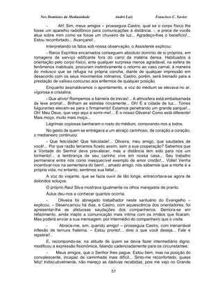 Nos Domínios da Mediunidade             André Luiz            Francisco C. Xavier

      -     Ah! Sim, meus amigos – prosseguia Castro, qual se o corpo físico lhe
fosse um aparelho radiofônico para comunicações à distância. -, a prece de vocês
atua sobre mim como se fosse um chuveiro de luz... Agradeço-lhes o benefício!...
Estou reconfortado... Avançarei!..
      Interpretando os fatos sob nossa observação, o Assistente explicou:
       - Raros Espíritos encarnados conseguem absoluto domínio de si próprios, em
romagens de serviço edificante fora do carro de matéria densa. Habituados à
orientação pelo corpo físico, ante qualquer surpresa menos agradável, na esfera de
fenômenos inabituais, procuram instintivamente o retorno ao vaso carnal, à maneira
do molusco que se refugia na própria concha, diante de qualquer impressão em
desacordo com os seus movimentos rotineiros. Castro, porém, será treinado para a
prestação de valioso concurso aos enfermos de qualquer posição.
      Enquanto assinalávamos o apontamento, a voz do médium se elevava no ar,
vigorosa e cristalina.
       - Que alívio! Rompemos a barreira de trevas!... A atmosfera está embalsamada
de leve aroma!... Brilham as estrelas novamente... Oh! É a cidade de luz... Torres
fulgurantes elevam-se para o firmamento! Estamos penetrando um grande parque!...
Oh! Meu Deus, que vejo aqui a sorrir-me!... É o nosso Oliveira! Como está diferente!
Mais moço, muito mais moço...
      Lágrimas copiosas banharam o rosto do médium, comovendo-nos a todos.
      No gesto de quem se entregava a um abraço carinhoso, de coração a coração,
o medianeiro continuou:
       - Que felicidade! Que felicidade!... Oliveira, meu amigo, que saudades de
você!... Por que razão teríamos ficado assim, sem a sua cooperação? Sabemos que
a Vontade do Senhor deve prevalecer, mas a distância tem sido para nós um
tormento!... a lembrança de seu carinho vive em nossa casa... Seu trabalho
permanece entre nós como inesquecível exemplo de amor cristão!... Volte! Venha
incentivar-nos na sementeira do bem!... amado amigo, nós sabemos que a morte é a
própria vida, no entanto, sentimos sua falta!...
       A voz do viajante, que se fazia ouvir de tão longe, entrecortava-se agora de
doloridos soluços.
      O próprio Raul Silva mostrava igualmente os olhos marejados de pranto.
      Áulus deu-nos a conhecer quantos ocorria.
       -     Oliveira foi abnegado trabalhador neste santuário do Evangelho –
explicou. – Desencarnou há dias, e Castro, com aquiescência dos orientadores, foi
apresentar-lhe as afetuosas saudações dos companheiros. Demora-se em
refazimento, ainda inapto a comunicação mais íntima com os irmãos que ficaram.
Mas poderá enviar a sua mensagem, por intermédio do companheiro que o visita.
       -     Abrace-me, sim, querido amigo! – prosseguia Castro, com inenarrável
inflexão de ternura fraterna. – Estou pronto!... direi o que você deseja... Fale e
repetirei!..
       E, recompondo-se, na atitude de quem se devia fazer intermediário digno,
modificou a expressão fisionômica, falando cadenciadamente para os circunstantes:
         -    Meus amigos, que o Senhor lhes pague. Estou bem, mas na posição do
convalescente, incapaz de caminhada mais difícil... Sinto-me reconfortado, quase
feliz! Indiscutivelmente, não mereço as dádivas recebidas, pois me vejo no Grande

                                         51
 