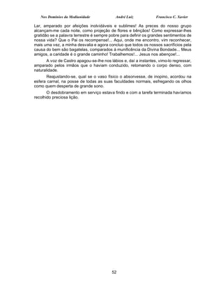 Nos Domínios da Mediunidade              André Luiz            Francisco C. Xavier

Lar, amparado por afeições inolvidáveis e sublimes! As preces do nosso grupo
alcançam-me cada noite, como projeção de flores e bênçãos! Como expressar-lhes
gratidão se a palavra terrestre é sempre pobre para definir os grandes sentimentos de
nossa vida? Que o Pai os recompense!... Aqui, onde me encontro, vim reconhecer,
mais uma vez, a minha desvalia e agora concluo que todos os nossos sacrifícios pela
causa do bem são bagatelas, comparados à munificência da Divina Bondade... Meus
amigos, a caridade é o grande caminho! Trabalhemos!... Jesus nos abençoe!...
       A voz de Castro apagou-se-lhe nos lábios e, daí a instantes, vimo-lo regressar,
amparado pelos irmãos que o haviam conduzido, retomando o corpo denso, com
naturalidade.
      Reajustando-se, qual se o vaso físico o absorvesse, de inopino, acordou na
esfera carnal, na posse de todas as suas faculdades normais, esfregando os olhos
como quem desperta de grande sono.
       O desdobramento em serviço estava findo e com a tarefa terminada havíamos
recolhido preciosa lição.




                                          52
 