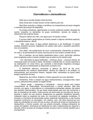 Nos Domínios da Mediunidade              André Luiz            Francisco C. Xavier

                                       12
                         Clarividência e clariaudiência

      Notei que a reunião atingia a fase terminal.
      Duas horas bem vividas haviam corrido céleres para nós.
     Raul Silva consultou o relógio e cientificou os companheiros de haver chegado
o momento das preces de despedida.
       Os amigos sofredores, aglomerados no recinto, poderiam receber vibrações de
auxílio, enquanto os elementos do grupo recolheriam, através da oração, o
refazimento das próprias forças.
      Pequeno cântaro de vidro, com água pura, foi trazido à mesa.
      E porque Hilário perguntasse se iríamos assistir a alguma cerimônia especial,
o Assistente explicou, afável:
       - Não, nada disso. A água potável destina-se a ser fluidificada. O líquido
simples receberá recursos magnéticos de subido valor para o equilíbrio psicofísico
dos circunstantes.
      Com efeito, mal acabávamos de ouvir o apontamento, Clementino se abeirou
do vaso e, de pensamento em prece, aos poucos se nos revelou coroado de luz.
      Daí a instantes, de sua destra espalmada sobre o jarro, partículas radiosas
eram projetadas sobre o líquido cristalino que as absorvia de maneira total.
        - Por intermédio da água fluidificada – continuou Áulus -, precioso esforço de
medicação pode ser levado a efeito. Há lesões e deficiências no veículo espiritual a
se estamparem no corpo físico, que somente a intervenção magnética consegue
aliviar, até que os interessados se disponham á própria cura.
      O Assistente silenciou, porquanto a palavra de Silva se fez ouvir,
recomendando aos médiuns observassem, através da vidência e da audição, os
ensinamentos que porventura fossem, naquela noite, ministrados ao grupo pelos
amigos espirituais da casa.
      Reparamos que Celina, Eugênio e Castro aguçaram as suas atenções.
      Clementino, findo o preparo da água medicamentosa, consagrou-lhes maior
carinho, aplicando-lhes passes na região frontal.
        - Nosso amigo – esclareceu o Assistente – procura ajudar aos nossos
companheiros de mediunidade, favorecendo-lhes o campo sensório. Não lhes
convém, por agora, a clarividência e a clariaudiência demasiado abertas. Na esfera
dos espíritos reencarnados, há que dosar observações para que não venhamos a
ferir os impositivos da ordem. Cada qual de nós deve estar em sua faixa de serviço,
fazendo o melhor em seu alcance. Imaginemos um aparelho radiofônico terrestre,
coletando todas as espécies de onda, em movimento de captação simultânea. O
proveito e a harmonia da transmissão seriam realmente impraticáveis, e não haveria
propósito construtivo na mensagem. Um médium, pois, não deve demorar-se com
todas as solicitações do meio em que se situa, sob pena de arrojar as impressões ao
desequilíbrio, a menos quando, por sua própria evolução, consiga sobrepairar ao
campo de trabalho, dominando as influências do meio e selecionando-as segundo o
elevado critério de quem já consegue orientar-se para o bem e orientar aqueles que o
acompanham.
                                          53
 