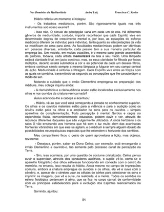 Nos Domínios da Mediunidade                André Luiz             Francisco C. Xavier

       Hilário refletiu um momento e indagou:
       - Os trabalhos mediúnicos, porém. São rigorosamente iguais nos três
instrumentos sob nosso exame?
       - Isso não. O círculo de percepção varia em cada um de nós. Há diferentes
gêneros de mediunidade; contudo, importa reconhecer que cada Espírito vive em
determinado degrau de crescimento mental e, por isso, as equações do esforço
mediúnico diferem de indivíduo para indivíduo, tanto quanto as interpretações da vida
se modificam de alma para alma. As faculdades medianímicas podem ser idênticas
em pessoas diversas, entretanto, cada pessoa tem a sua maneira particular de
emprega-las. Um modelo, em muitas ocasiões, é o mesmo para grande assembléia
de pintores, todavia, cada artista memorizará na tela a seu modo. Uma lâmpada
exibirá claridade lirial, em jacto contínuo, mas, se essa claridade for filtrada por focos
múltiplos, decerto estará submetida à cor e ao potencial de cada um desses filtros,
embora continue sendo sempre a mesma lâmpada a fulgurar em seu campo central
de ação. Mediunidade é sintonia e filtragem. Cada Espírito vive entre as forças com
as quais se combina, transmitindo-as segundo as concepções que lhe caracterizam o
modo de ser.
      Notando o cuidado que o irmão Clementino empregava na preparação dos
médiuns, meu colega inquiriu ainda:
       - A clarividência e a clariaudiência acaso estão localizadas exclusivamente nos
olhos e nos ouvidos da criatura reencarnada?
       Áulus acariciou-lhe a cabeça e acentuou:
        - Hilário, vê-se que você está começando a jornada no conhecimento superior.
Os olhos e os ouvidos materiais estão para a vidência e para a audição como os
óculos estão para os olhos e o ampliador de sons para os ouvidos – simples
aparelhos de complementação. Toda percepção é mental. Surdos e cegos na
experiência física, convenientemente educados, podem ouvir e ver, através de
recursos diferentes daqueles que são vulgarmente utilizados. A onda hertziana e os
raios X vão ensinando aos homens que há som e luz muito além das acanhadas
fronteiras vibratórias em que eles se agitam, e o médium é sempre alguém dotado de
possibilidades neuropsíquicas especiais que lhe estendem o horizonte dos sentidos.
      Meu companheiro fixou o gesto de quem aproveitara a lição, mas objetou,
reverente:
       - Desejava, porém, saber se Dona Celina, por exemplo, está enxergando o
irmão Clementino e ouvindo-o, tão somente pelo processo curial de percepção na
Terra.
       - Sim, isso acontece, por uma questão de costume cristalizado. Celina pensa
ouvir o supervisor, através dos condutores auditivos, e supõe vê-lo, como se o
aparelho fotográfico dos olhos estivesse funcionando em conexão com o centro da
memória, no entanto, isso resulta do hábito. Ainda mesmo no campo de impressões
comuns, embora a criatura empregue os ouvidos e os olhos, ela vê e ouve com o
cérebro, e, apesar de o cérebro usar as células do córtex para selecionar os sons e
imprimir as imagens, que vê e ouve, na realidade, é a mente. Todos os sentidos na
esfera fisiológica pertencem à alma, que os fixa no corpo carnal, de conformidade
com os princípios estabelecidos para a evolução dos Espíritos reencarnados na
Terra.
       Sorrindo, ajuntou:

                                            54
 