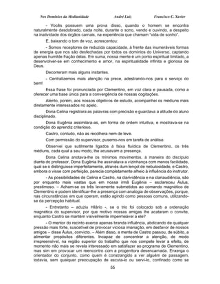 Nos Domínios da Mediunidade               André Luiz             Francisco C. Xavier

       - Vocês possuem uma prova disso, quando o homem se encontra
naturalmente desdobrado, cada noite, durante o sono, vendo e ouvindo, a despeito
na inatividade dos órgãos carnais, na experiência que chamam “vida de sonho”.
       E, baixando o tom de voz, acrescentou:
      - Somos receptores de reduzida capacidade, à frente das inumeráveis formas
de energia que nos são desfechadas por todos os domínios do Universo, captando
apenas humilde fração delas. Em suma, nossa mente é um ponto espiritual limitado, a
desenvolver-se em conhecimento e amor, na espiritualidade infinita e gloriosa de
Deus.
       Decorreram mais alguns instantes.
       - Centralizemos mais atenção na prece, adestrando-nos para o serviço do
bem!
      Essa frase foi pronunciada por Clementino, em voz clara e pausada, como a
oferecer uma base única para a convergência de nossas cogitações.
       Atento, porém, aos nossos objetivos de estudo, acompanhei os médiuns mais
diretamente interessados no apelo.
        Dona Celina registrara as palavras com precisão e guardava a atitude do aluno
disciplinado.
      Dona Eugênia assimilara-as, em forma de ordem intuitiva, e mostrava-se na
condição do aprendiz criterioso.
       Castro, contudo, não as recolhera nem de leve.
       Com permissão do supervisor, pusemo-nos em tarefa de análise.
      Observei que sutilmente ligados à faixa fluídica de Clementino, os três
médiuns, cada qual a seu modo, lhe acusavam a presença.
       Dona Celina anotava-lhe os mínimos movimentos, à maneira do discípulo
diante do professor, Dona Eugênia lhe assinalava a vizinhança com menos facilidade,
qual se o distinguisse imperfeitamente, através dum lençol de nebulosidade, e Castro,
embora o visse com perfeição, parecia completamente alheio à influência do instrutor.
       - As possibilidades de Celina e Castro, na clarividência e na clariaudiência, são
por enquanto mais vastas que em nossa irmã Eugênia – esclareceu Áulus,
prestimoso. – Acham-se os três levemente submetidos ao comando magnético de
Clementino e podem identificar-lhe a presença com analogia de observações, porque,
nas circunstâncias em que operam, estão agindo como pessoas comuns, utilizando-
se da percepção habitual.
     - Entretanto – aduziu Hilário -, se o trio foi colocado sob a ordenação
magnética do supervisor, por que motivo nossas amigas lhe acataram o convite,
enquanto Castro se mantém visivelmente impermeável a ele?
       - O mentor do recinto exerce apenas branda influência, abdicando de qualquer
pressão mais forte, suscetível de provocar viciosa imanação, em desfavor de nossos
amigos – disse Áulus, convicto. – Além disso, a mente de Castro passou, de súbito, a
alimentar propósitos diferentes. Incapaz de concentrar a atenção, de modo
irrepreensível, na região superior do trabalho que nos compete levar a efeito, de
momento não mais se revela interessado em satisfazer ao programa de Clementino,
mas sim em provocar um reencontro com a progenitora desencarnada. Enxerga o
orientador do conjunto, como quem é constrangido a ver alguém de passagem,
todavia, sem qualquer preocupação de escuta-lo ou servi-lo, confinado como se
                                           55
 