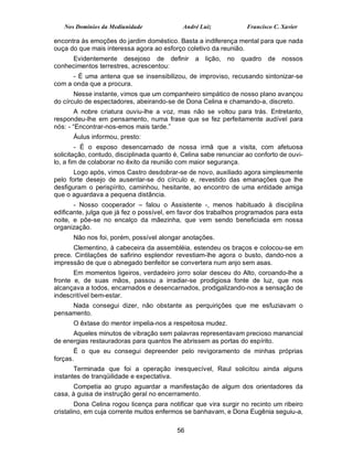 Nos Domínios da Mediunidade               André Luiz            Francisco C. Xavier

encontra às emoções do jardim doméstico. Basta a indiferença mental para que nada
ouça do que mais interessa agora ao esforço coletivo da reunião.
     Evidentemente desejoso de definir           a lição, no     quadro de nossos
conhecimentos terrestres, acrescentou:
      - É uma antena que se insensibilizou, de improviso, recusando sintonizar-se
com a onda que a procura.
       Nesse instante, vimos que um companheiro simpático de nosso plano avançou
do círculo de espectadores, abeirando-se de Dona Celina e chamando-a, discreto.
        A nobre criatura ouviu-lhe a voz, mas não se voltou para trás. Entretanto,
respondeu-lhe em pensamento, numa frase que se fez perfeitamente audível para
nós: - “Encontrar-nos-emos mais tarde.”
      Áulus informou, presto:
        - É o esposo desencarnado de nossa irmã que a visita, com afetuosa
solicitação, contudo, disciplinada quanto é, Celina sabe renunciar ao conforto de ouvi-
lo, a fim de colaborar no êxito da reunião com maior segurança.
       Logo após, vimos Castro desdobrar-se de novo, auxiliado agora simplesmente
pelo forte desejo de ausentar-se do círculo e, revestido das emanações que lhe
desfiguram o perispírito, caminhou, hesitante, ao encontro de uma entidade amiga
que o aguardava a pequena distância.
       - Nosso cooperador – falou o Assistente -, menos habituado à disciplina
edificante, julga que já fez o possível, em favor dos trabalhos programados para esta
noite, e põe-se no encalço da mãezinha, que vem sendo beneficiada em nossa
organização.
      Não nos foi, porém, possível alongar anotações.
      Clementino, à cabeceira da assembléia, estendeu os braços e colocou-se em
prece. Cintilações de safirino esplendor revestiam-lhe agora o busto, dando-nos a
impressão de que o abnegado benfeitor se convertera num anjo sem asas.
       Em momentos ligeiros, verdadeiro jorro solar desceu do Alto, coroando-lhe a
fronte e, de suas mãos, passou a irradiar-se prodigiosa fonte de luz, que nos
alcançava a todos, encarnados e desencarnados, prodigalizando-nos a sensação de
indescritível bem-estar.
     Nada consegui dizer, não obstante as perquirições que me esfuziavam o
pensamento.
      O êxtase do mentor impelia-nos a respeitosa mudez.
      Aqueles minutos de vibração sem palavras representavam precioso manancial
de energias restauradoras para quantos lhe abrissem as portas do espírito.
       É o que eu consegui depreender pelo revigoramento de minhas próprias
forças.
       Terminada que foi a operação inesquecível, Raul solicitou ainda alguns
instantes de tranqüilidade e expectativa.
      Competia ao grupo aguardar a manifestação de algum dos orientadores da
casa, à guisa de instrução geral no encerramento.
        Dona Celina rogou licença para notificar que vira surgir no recinto um ribeiro
cristalino, em cuja corrente muitos enfermos se banhavam, e Dona Eugênia seguiu-a,

                                           56
 