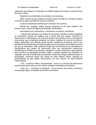 Nos Domínios da Mediunidade              André Luiz           Francisco C. Xavier

explicando que chegara a contemplar um edifício repleto de crianças, entoando hinos
de louvor a Deus.
      Registramos semelhantes comunicados com surpresa.
       Nada víramos ali que pudesse recordar sequer de longe um córrego de águas
curativas ou algum pavilhão de serviço à infância.
      A sala era demasiado estreita para comportar tais cenários.
       Fitando-me, intrigado, Hilário parecia perguntar se as duas médiuns não
estariam sob o influxo de alguma perturbação momentânea.
      Assinalando-nos a estranheza, o Assistente considerou, prestimoso:
        - Importa não esquecer que ambas se encontram reunidas na faixa magnética
de Clementino, fixando as imagens que a mente dele lhes sugere. Viram-lhe os
pensamentos, relacionados com a obra de amparo aos doentes e com a formação de
uma escola, que a instituição pretende, em breve, mobilizar no socorro ao próximo.
Idéias, elaboradas com atenção, geram formas, tocadas de movimento, som e cor,
perfeitamente perceptíveis por todos aqueles que se encontrem sintonizados na onda
em que se expressam. Não podemos olvidar que há fenômenos de clarividência e
clariaudiência que partem da observação ativa dos instrumentos mediúnicos,
identificando a existência de pessoas, paisagens e coisas exteriores a eles próprios,
qual acontece na percepção terrestre vulgar, e existem aqueles que decorrem da
sugestão que lhes é trazida pelo pensamento criador dos amigos desencarnados ou
encarnados, estímulos esses que mente de cada médium traduz, segundo as
possibilidades de que dispõe, favorecendo, por isso mesmo, as mais díspares
interpretações.
     - Oh! – exclamou Hilário, entusiasmado – temos aí a técnica dos obsessores
quando improvisam para as suas vítimas variadas impressões alucinatórias...
      - Sim, sim... – confirmou o Assistente. – É isso mesmo. No entanto, evitemos a
conversação agora. O trabalho da reunião vai terminar.




                                          57
 