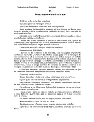 Nos Domínios da Mediunidade                André Luiz             Francisco C. Xavier

                                       13
                             Pensamento e mediunidade

          O silêncio se fez profundo e respeitoso.
          O grupo esperava a mensagem terminal.
          Senti que o ambiente se fizera mais leve, mais agradável.
       Sobre a cabeça de Dona Celina apareceu brilhante feixe de luz. Desde esse
instante, vimo-la extática, completamente desligada do corpo físico, cercada de
azulíneas irradiações.
       Admirado com o belo fenômeno, enderecei um gesto de interrogação ao nosso
orientador, que explicou sem detença:
       - Nossa irmã Celina transmitirá a palavra de um benfeitor que, apesar de
ausente daqui, sob o ponto de vista espacial, entrará em comunhão conosco através
dos fluidos teledinâmicos que o ligam à mente da médium.
          - Mas isso é possível? – indagou Hilário, discretamente.
          Áulus ponderou, de imediato:
        - Lembre-se da radiofonia e da televisão, hoje realizações amplamente
conhecidas no mundo. Um homem, de cidade a cidade, pode ouvir a mensagem de
um companheiro e vê-lo ao mesmo tempo, desde que ambos estejam em perfeita
sintonia, através do mesmo comprimento de onda. Celina conhece a sublimidade das
forças que as envolvem e entrega-se, confiante, assimilando a corrente mental que a
solicita. Irradiará o comunicado-lição, automaticamente, qual acontece na psicofonia
sonambúlica, porque o amigo espiritual lhe encontra as células cerebrais e as
energias nervosas quais teclas bem ajustadas de um piano harmonioso e dócil.
       O assistente emudeceu, de súbito, fixando o olhar no jacto de safirina luz, que
se fizera mais abundante, a espraiar-se em todos os ângulos do recinto.
          Contemplei os circunstantes.
          O rosto da médium refletia uma ventura misteriosa e ignorada na Terra.
          O júbilo que a possuía como que contagiara todos os presentes.
       Dispunha-me a prosseguir observando, mas a destra do Assistente tocou-me,
de leve, recordando-me a quietude e o respeito.
      Foi então que a voz diferenciada de Dona Celina ressoou, clara e comovente,
mais ou menos nestes termos:
       - Meus amigos – começou a dizer o instrutor que nos acompanhava o trabalho
a longa distância -, guardemos a paz que Jesus nos legou, a fim de que possamos
servi-lo em paz.
          Em matéria de mediunidade, não nos esqueçamos do pensamento.
          Nossa alma vive onde se lhe situa o coração.
          Caminharemos, ao influxo de nossas próprias criações, seja onde for.
          A gravitação no campo mental é tão incisiva, quanto na esfera da experiência
física.


                                             58
 