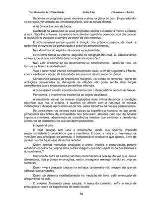 Nos Domínios da Mediunidade              André Luiz            Francisco C. Xavier

      Servindo ao progresso geral, move-se a alma na glória do bem. Emparedando-
se no egoísmo, arrasta-se, em desequilíbrio, sob as trevas do mal.
      A lei Divina é o bem de todos.
       Colaborar na execução de seus propósitos sábios é iluminar a mente e clarear
a vida. Opor-lhe entraves, a pretexto de acalentar caprichos perniciosos, é obscurecer
o raciocínio e coagular a sombra ao redor de nós mesmos.
       É indispensável ajuizar quanto à direção dos próprios passos, de modo a
evitarmos o nevoeiro da perturbação e a dor do arrependimento.
      Nos domínios do espírito não existe a neutralidade.
       Evoluímos com a luz eterna, segundo os desígnios de Deus, ou estacionamos
na treva, conforme a indébita determinação de nosso “eu”.
      Não vale encarnar-se ou desencarnar-se simplesmente. Todos os dias, as
formas se fazem e se desfazem.
      Vale a renovação interior com acréscimo de visão, a fim de seguirmos à frente,
com a verdadeira noção da eternidade em que nos deslocamos no tempo.
      Consciência pesada de propósitos malignos, revestida de remorso, referta de
ambições desvairadas ou denegrida de aflições não pode senão atrair forças
semelhantes que a encadeiam a torvelinhos infernais.
      A obsessão é sinistro conúbio da mente com o desequilíbrio comum às trevas.
      Pensamos, e imprimimos existência ao objeto idealizado.
        A resultante visível de nossas cogitações mais íntima denuncia a condição
espiritual que nos é própria, e quantos se afinam com a natureza de nossas
inclinações e desejos aproximam-se de nós, pelas amostras de nossos pensamentos.
      Se persistimos nas esferas mais baixas da experiência humana, os que ainda
jornadeiam nas linhas da animalidade nos procuram, atraídos pelo tipo de nossos
impulsos inferiores, absorvendo as substâncias mentais que emitimos e projetando
sobre nós os elementos de que se fazem portadores.
      Imaginar é criar.
       E toda criação tem vida e movimento, ainda que ligeiros, impondo
responsabilidade à consciência que a manifesta. E como a vida e o movimento se
vinculam aos princípios de permuta, é indispensável analisar o que damos, a fim de
ajuizar quanto àquilo que devamos receber.
         Quem apenas mentalize angústias e crime, miséria e perturbação, poderá
refletir no espelho da própria alma outras imagens que não sejam as da desarmonia e
do sofrimento?
      Um viciado entre os santos não lhes reconheceria a pureza, de vez que, em se
alimentando das próprias emanações, nada conseguiria enxergar senão as próprias
sombras.
      Quem vive a procurar pedras na estrada, certamente não encontrará apenas
calhaus subservientes.
      Quem se detenha indefinidamente na medição de lama está ameaçado de
afogamento no lodo.
      O viajante fascinado pelos sarçais, à beira do caminho, sofre o risco de
enlouquecer entre os espinheiros do mato inculto.

                                          59
 